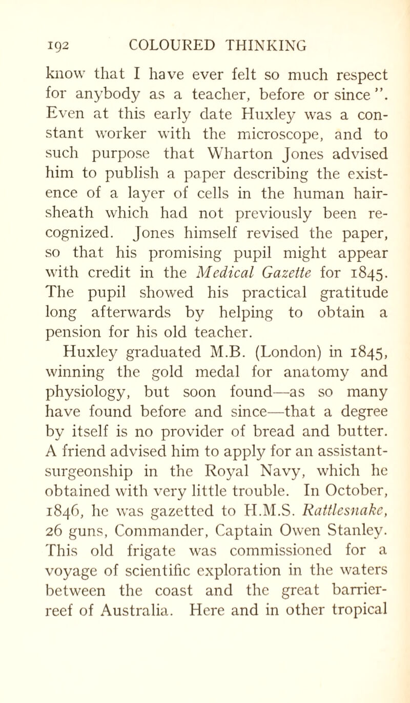 know that I have ever felt so much respect for anybody as a teacher, before or since Even at this early date Huxley was a con¬ stant worker with the microscope, and to such purpose that Wharton Jones advised him to publish a paper describing the exist¬ ence of a layer of cells in the human hair- sheath which had not previously been re¬ cognized. Jones himself revised the paper, so that his promising pupil might appear with credit in the Medical Gazette for 1845. The pupil showed his practical gratitude long afterwards by helping to obtain a pension for his old teacher. Huxley graduated M.B. (London) in 1845, winning the gold medal for anatomy and physiology, but soon found—^as so many have found before and since—that a degree by itself is no provider of bread and butter. A friend advised him to apply for an assistant- surgeonship in the Royal Navy, which he obtained with very little trouble. In October, 1846, he was gazetted to H.M.S. Rattlesnake, 26 guns, Commander, Captain Owen Stanley. This old frigate was commissioned for a voyage of scientific exploration in the waters between the coast and the great barrier- reef of Australia. Here and in other tropical