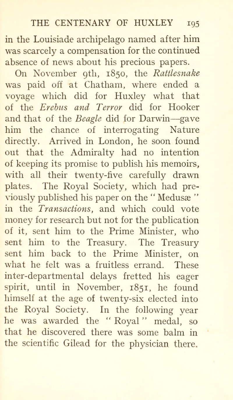 in the Louisiade archipelago named after him was scarcely a compensation for the continued absence of news about his precious papers. On November 9th, 1850, the Rattlesnake was paid off at Chatham, where ended a voyage which did for Huxley what that of the Erebus and Terror did for Hooker and that of the Beagle did for Darwin—gave him the chance of interrogating Nature directly. Arrived in London, he soon found out that the Admiralty had no intention of keeping its promise to publish his memoirs, with all their twenty-five carefully drawn plates. The Royal Society, which had pre¬ viously published his paper on the “ Medusae ” in the Transactions, and which could vote money for research but not for the publication of it, sent him to the Prime Minister, who sent him to the Treasury. The Treasury sent him back to the Prime Minister, on what he felt was a fruitless errand. These inter-departmental delays fretted his eager spirit, until in November, 1851, he found himself at the age of twenty-six elected into the Royal Society. In the following year he was awarded the “ Royal ” medal, so that he discovered there was some balm in the scientific Gilead for the physician there.