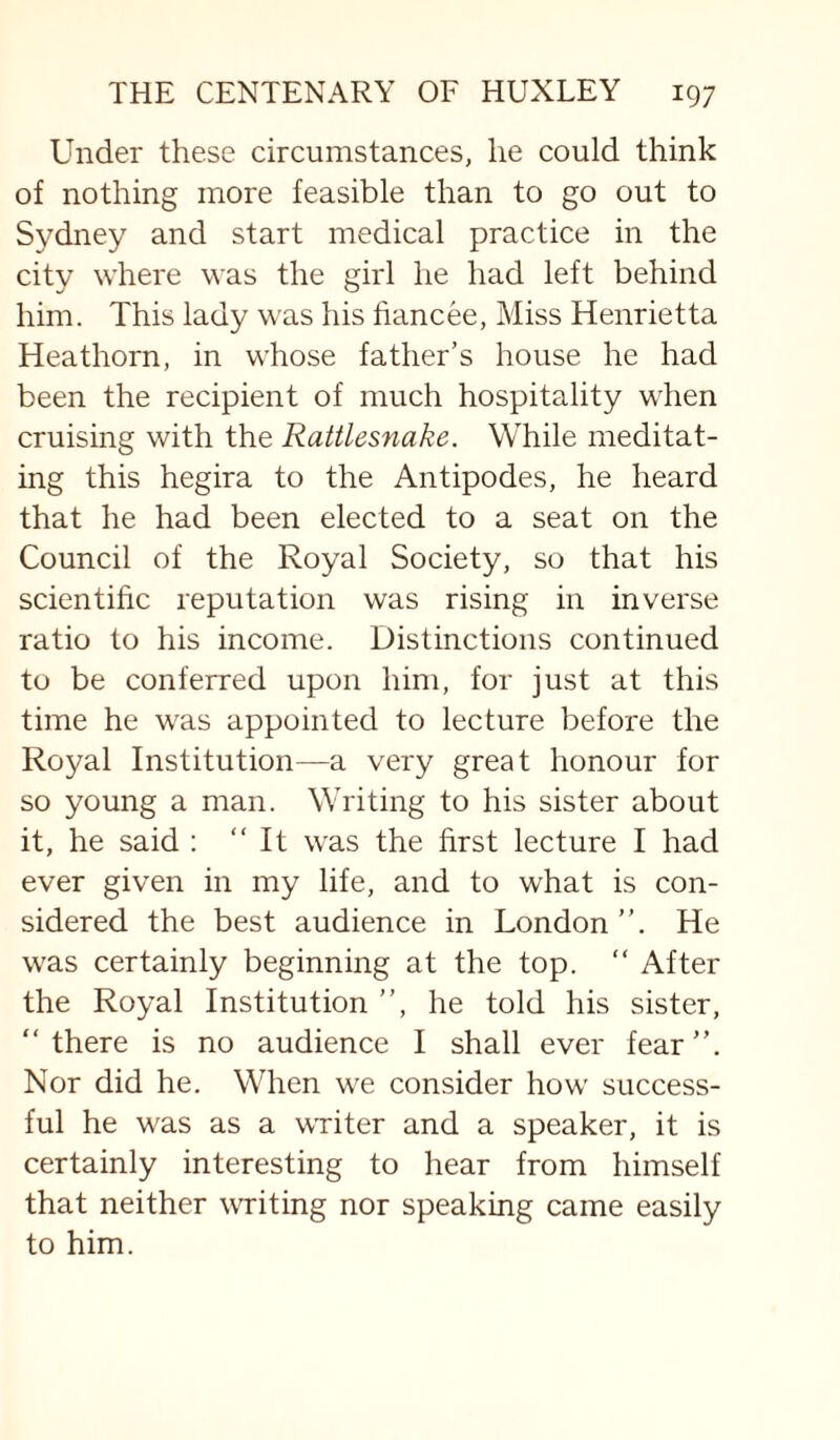 Under these circumstances, he could think of nothing more feasible than to go out to Sydney and start medical practice in the city where was the girl he had left behind him. This lady was his fiancee, Miss Henrietta Heathorn, in whose father’s house he had been the recipient of much hospitality when cruising with the Rattlesnake. While meditat¬ ing this hegira to the Antipodes, he heard that he had been elected to a seat on the Council of the Royal Society, so that his scientific reputation was rising in inverse ratio to his income. Distinctions continued to be conferred upon him, for just at this time he was appointed to lecture before the Royal Institution—a very great honour for so young a man. Writing to his sister about it, he said : “It was the first lecture I had ever given in my life, and to what is con¬ sidered the best audience in London’’. He was certainly beginning at the top. “ After the Royal Institution ’’, he told his sister, “there is no audience I shall ever fear’’. Nor did he. When we consider how success¬ ful he was as a WTiter and a speaker, it is certainly interesting to hear from himself that neither writing nor speaking came easily to him.