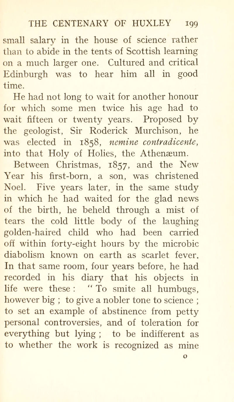 small salary in the house of science rather than to abide in the tents of Scottish learning on a much larger one. Cultured and critical Edinburgh was to hear him all in good time. He had not long to wait for another honour for which some men twice his age had to wait fifteen or twenty years. Proposed by the geologist, Sir Roderick Murchison, he was elected in 1858, ncmine contradicente, into that Holy of Holies, the Athenaeum. Between Christmas, 1857, the New Year his first-born, a son, was christened Noel. Five years later, in the same study in which he had waited for the glad news of the birth, he beheld through a mist of tears the cold little body of the laughing golden-haired child who had been carried off within forty-eight hours by the microbic diabolism known on earth as scarlet fever. In that same room, four years before, he had recorded in his diary that his objects in life were these : “To smite all humbugs, however big ; to give a nobler tone to science ; to set an example of abstinence from petty personal controversies, and of toleration for everything but lying ; to be indifferent as to whether the work is recognized as mine o