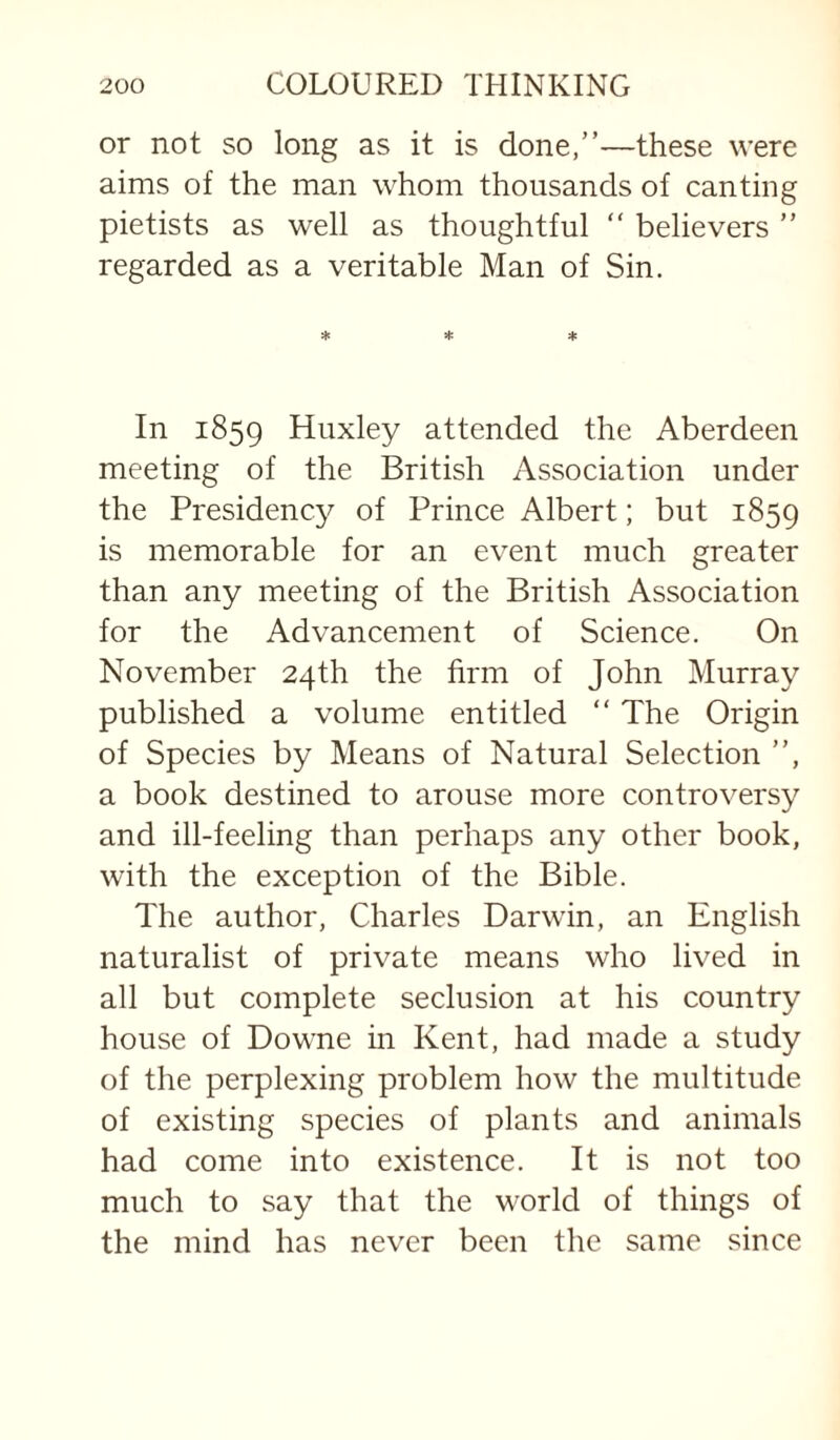 or not so long as it is done,”—these were aims of the man whom thousands of canting pietists as well as thoughtful ” believers ” regarded as a veritable Man of Sin. In 1859 Huxley attended the Aberdeen meeting of the British Association under the Presidency of Prince Albert; but 1859 is memorable for an event much greater than any meeting of the British Association for the Advancement of Science. On November 24th the firm of John Murray published a volume entitled ” The Origin of Species by Means of Natural Selection ”, a book destined to arouse more controversy and ill-feeling than perhaps any other book, with the exception of the Bible. The author, Charles Darwin, an English naturalist of private means who lived in all but complete seclusion at his country house of Downe in Kent, had made a study of the perplexing problem how the multitude of existing species of plants and animals had come into existence. It is not too much to say that the world of things of the mind has never been the same since