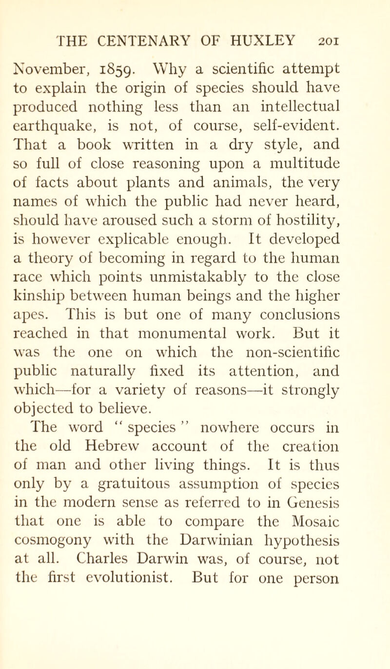 November, 1859. Why a scientific attempt to explain the origin of species should have produced nothing less than an intellectual earthquake, is not, of course, self-evident. That a book written in a dry style, and so full of close reasoning upon a multitude of facts about plants and animals, the very names of which the public had never heard, should have aroused such a storm of hostility, is however explicable enough. It developed a theory of becoming in regard to the human race which points unmistakably to the close kinship between human beings and the higher apes. This is but one of many conclusions reached in that monumental work. But it was the one on which the non-scientihc public naturally fixed its attention, and which—for a variety of reasons—-it strongly objected to believe. The word “ species ” nowhere occurs in the old Hebrew account of the creation of man and other living things. It is thus only by a gratuitous assumption of species in the modern sense as referred to in Genesis that one is able to compare the Mosaic cosmogony with the Darwinian hypothesis at all. Charles Darwin was, of course, not the first evolutionist. But for one person