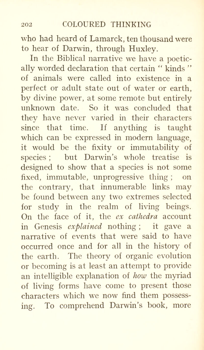 who had heard of Lamarck, ten thousand were to hear of Darwin, through Huxley. In the Biblical narrative we have a poetic¬ ally worded declaration that certain “ kinds ” of animals were called into existence in a perfect or adult state out of water or earth, by divine power, at some remote but entirely unknown date. So it was concluded that they have never varied in their characters since that time. If anything is taught which can be expressed in modern language, it would be the fixity or immutability of species ; but Darwin’s whole treatise is designed to show that a species is not some fixed, immutable, unprogressive thing ; on the contrary, that innumerable links may be found between any two extremes selected for study in the realm of living beings. On the face of it, the ex caihedra account in Genesis explained nothing; it gave a narrative of events that were said to have occurred once and for all in the history of the earth. The theory of organic evolution or becoming is at least an attempt to provide an intelligible explanation of how the myriad of living forms liave come to present those characters which we now find them possess¬ ing. To comprehend Darwin’s book, more