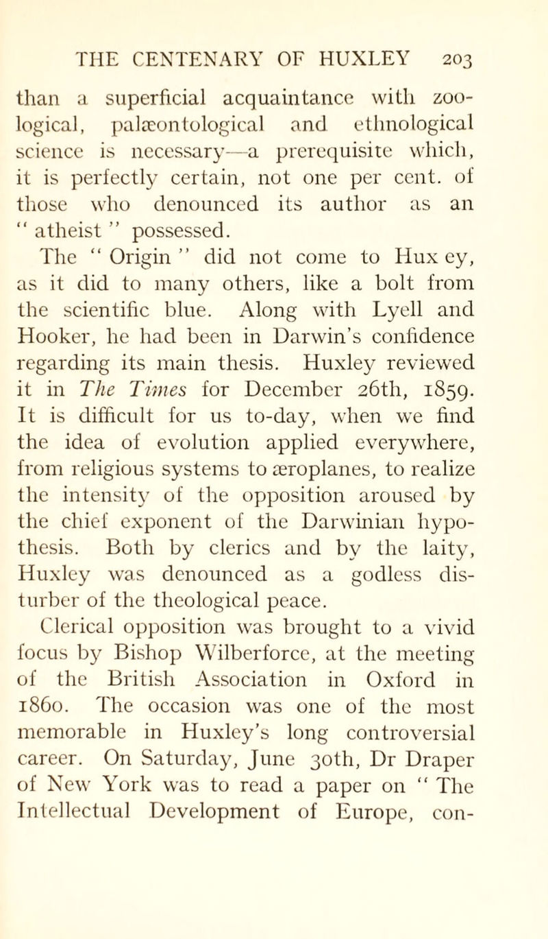 than a superficial acquaintance with zoo¬ logical, palcEontological and ethnological science is necessary--a prerequisite which, it is perfectly certain, not one per cent, of those who denounced its author as an “ atheist ” possessed. The “ Origin ” did not come to Hux ey, as it did to many others, like a bolt from the scientific blue. Along with Lyell and Hooker, he had been in Darwin’s confidence regarding its main thesis. Huxley reviewed it in The Times for December 26th, 1859. It is difficult for us to-day, when we find the idea of evolution applied everywhere, from religious systems to aeroplanes, to realize the intensity of the opposition aroused by the chief exponent of the Darwinian hypo¬ thesis. Both by clerics and by the laity, Huxley was denounced as a godless dis¬ turber of the theological peace. Clerical opposition was brought to a vivid focus by Bishop Wilberforcc, at the meeting of the British Association in Oxford in i860. The occasion was one of the most memorable in Huxley’s long controversial career. On Saturday, June 30th, Dr Draper of New York was to read a paper on “ The Intellectual Development of Europe, con-