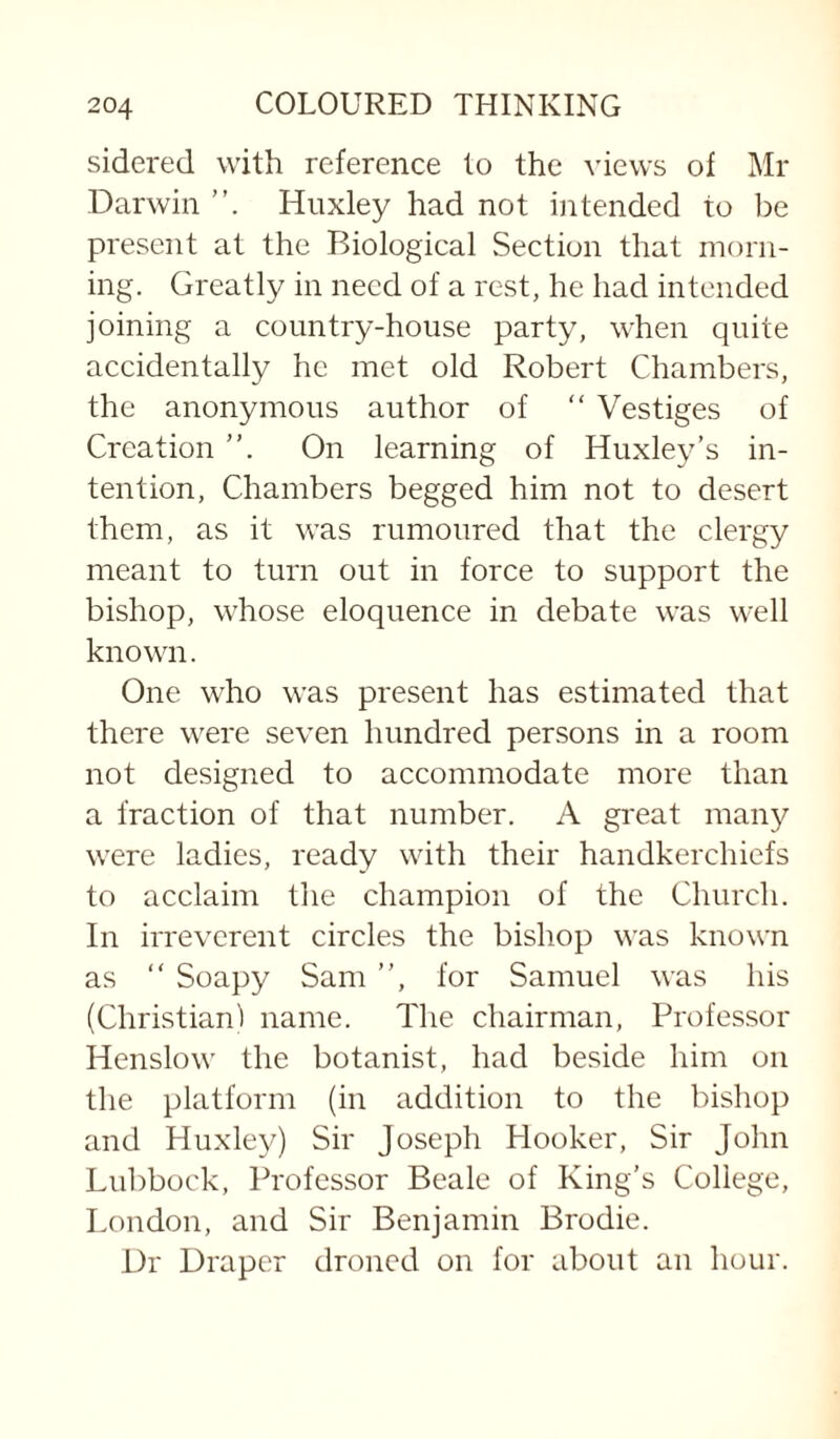 sidered with reference to the views of Mr Darwin Huxley had not intended to be present at the Biological Section that morn¬ ing. Greatly in need of a rest, he had intended joining a country-house party, when quite accidentally he met old Robert Chambers, the anonymous author of “ Vestiges of Creation On learning of Huxley’s in¬ tention, Chambers begged him not to desert them, as it was rumoured that the clergy meant to turn out in force to support the bishop, whose eloquence in debate was well known. One who was present has estimated that there were seven hundred persons in a room not designed to accommodate more than a fraction of that number. A great many were ladies, ready with their handkerchiefs to acclaim the champion of the Church. In irreverent circles the bishop was known as  Soapy Sam ”, for Samuel was his (Christian! name. The chairman. Professor Henslow the botanist, had beside him on the platform (in addition to the bishop and Huxley) Sir Joseph Hooker, Sir John Lubbock, Professor Beale of King’s College, London, and Sir Benjamin Brodie. Dr Draper droned on for about an hour.