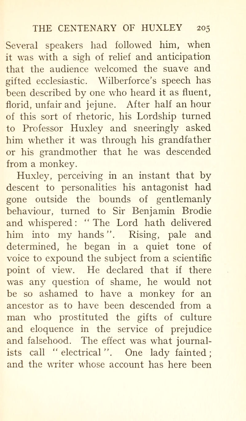 Several speakers had followed him, when it was with a sigh of relief and anticipation that the audience welcomed the suave and gifted ecclesiastic. Wilberforce's speech has been described by one who heard it as fluent, florid, unfair and jejune. After half an hour of this sort of rhetoric, his Lordship turned to Professor Huxley and sneeringly asked him whether it was through his grandfather or his grandmother that he was descended from a monkey. Huxley, perceiving in an instant that by descent to personalities his antagonist had gone outside the bounds of gentlemanly behaviour, turned to Sir Benjamin Brodie and whispered: “The Lord hath delivered him into my hands”. Rising, pale and determined, he began in a quiet tone of voice to expound the subject from a scientific point of view. He declared that if there was any question of shame, he would not be so ashamed to have a monkey for an ancestor as to have been descended from a man who prostituted the gifts of culture and eloquence in the service of prejudice and falsehood. The eflect was what journal¬ ists call “electrical”. One lady fainted; and the writer whose account has here been