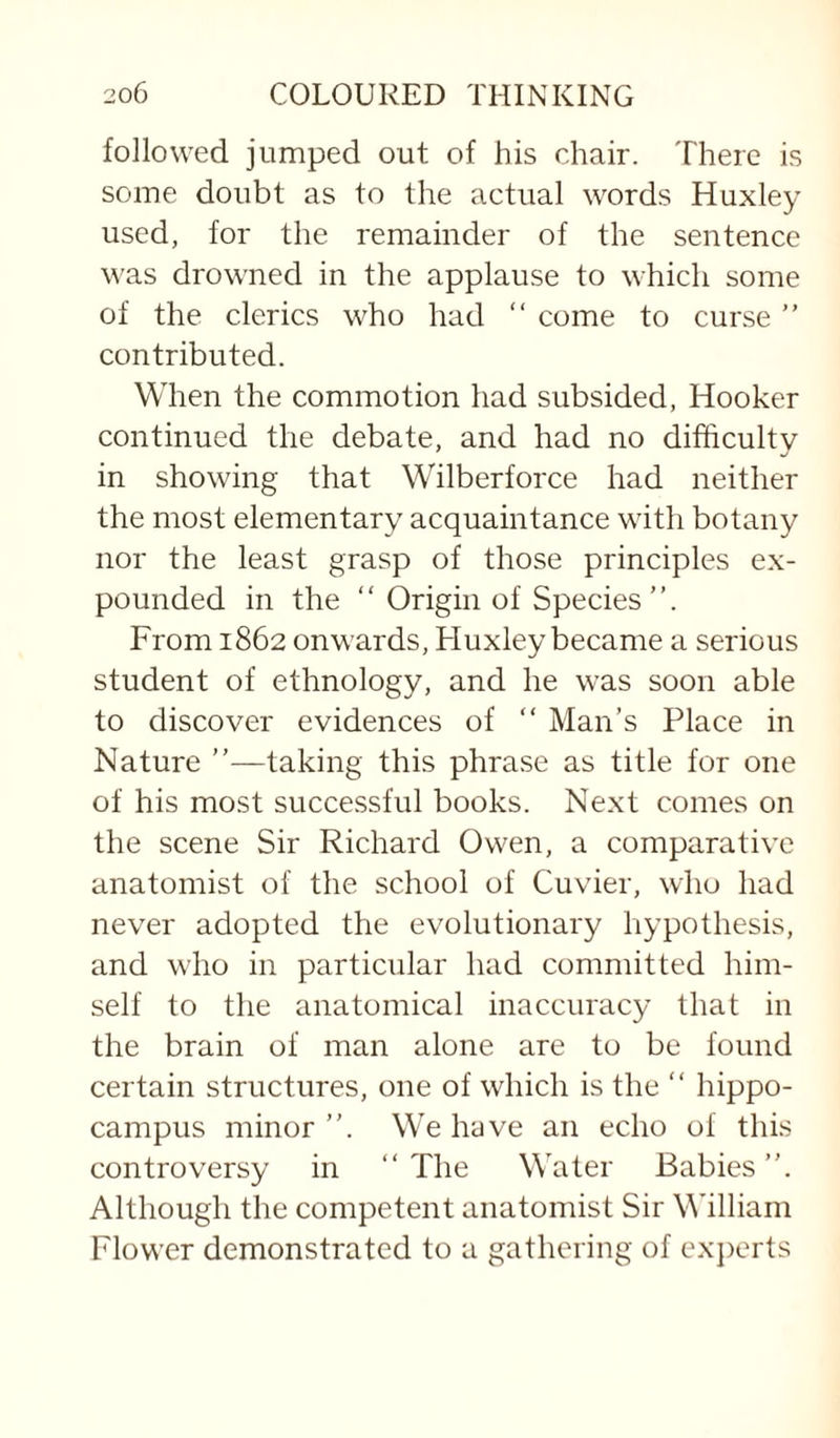 followed jumped out of his chair. There is some doubt as to the actual words Huxley used, for the remainder of the sentence was drowned in the applause to which some of the clerics who had “ come to curse ” contributed. When the commotion had subsided, Hooker continued the debate, and had no difficulty in showing that Wilberforce had neither the most elementary acquaintance with botany nor the least grasp of those principles ex¬ pounded in the “ Origin of Species”. From 1862 onwards, Fluxley became a serious student of ethnology, and he was soon able to discover evidences of ” Man’s Place in Nature ”—taking this phrase as title for one of his most successful books. Next comes on the scene Sir Richard Owen, a comparative anatomist of the school of Cuvier, who had never adopted the evolutionary hypothesis, and who in particular had committed him¬ self to the anatomical inaccuracy that in the brain of man alone are to be found certain structures, one of which is the “ hippo¬ campus minor ”. We have an echo of this controversy in “The Water Babies”. Although the competent anatomist Sir M'illiam Flower demonstrated to a gathering of experts