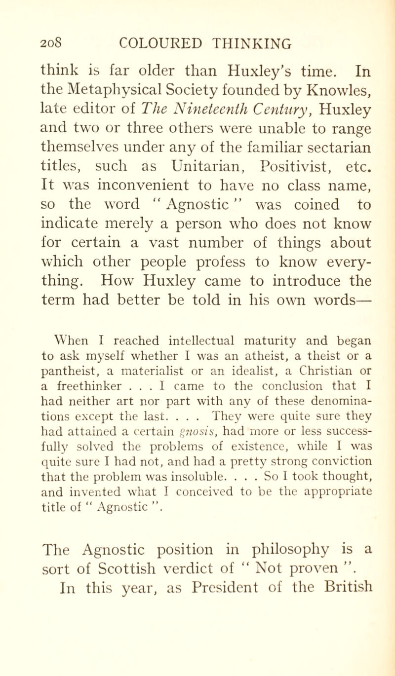 think is far older than Huxley's time. In the Metaphysical Society founded by Knowles, late editor of The Nineteenth Century, Huxley and two or three others were unable to range themselves under any of the familiar sectarian titles, such as Unitarian, Positivist, etc. It was inconvenient to have no class name, so the word “ Agnostic ” was coined to indicate merely a person who does not know for certain a vast number of things about which other people profess to know every¬ thing. How Huxley came to introduce the term had better be told in his own words— When I reached intellectual maturity and began to ask myself whether I was an atheist, a theist or a pantheist, a materialist or an idealist, a Christian or a freethinker ... I came to the conclusion that I had neither art nor part with any of these denomina¬ tions except the last. . . . They were quite sure they had attained a certain f;nosis, had more or less success¬ fully solved the problems of e.xistence, while I was quite sure I had not, and had a pretty strong conviction that the problem was insoluble. ... So 1 took thought, and invented what I conceived to be the appropriate title of “ Agnostic ”. The Agnostic position in philosophy is a sort of Scottish verdict of “ Not proven ”. In this year, as President of the British