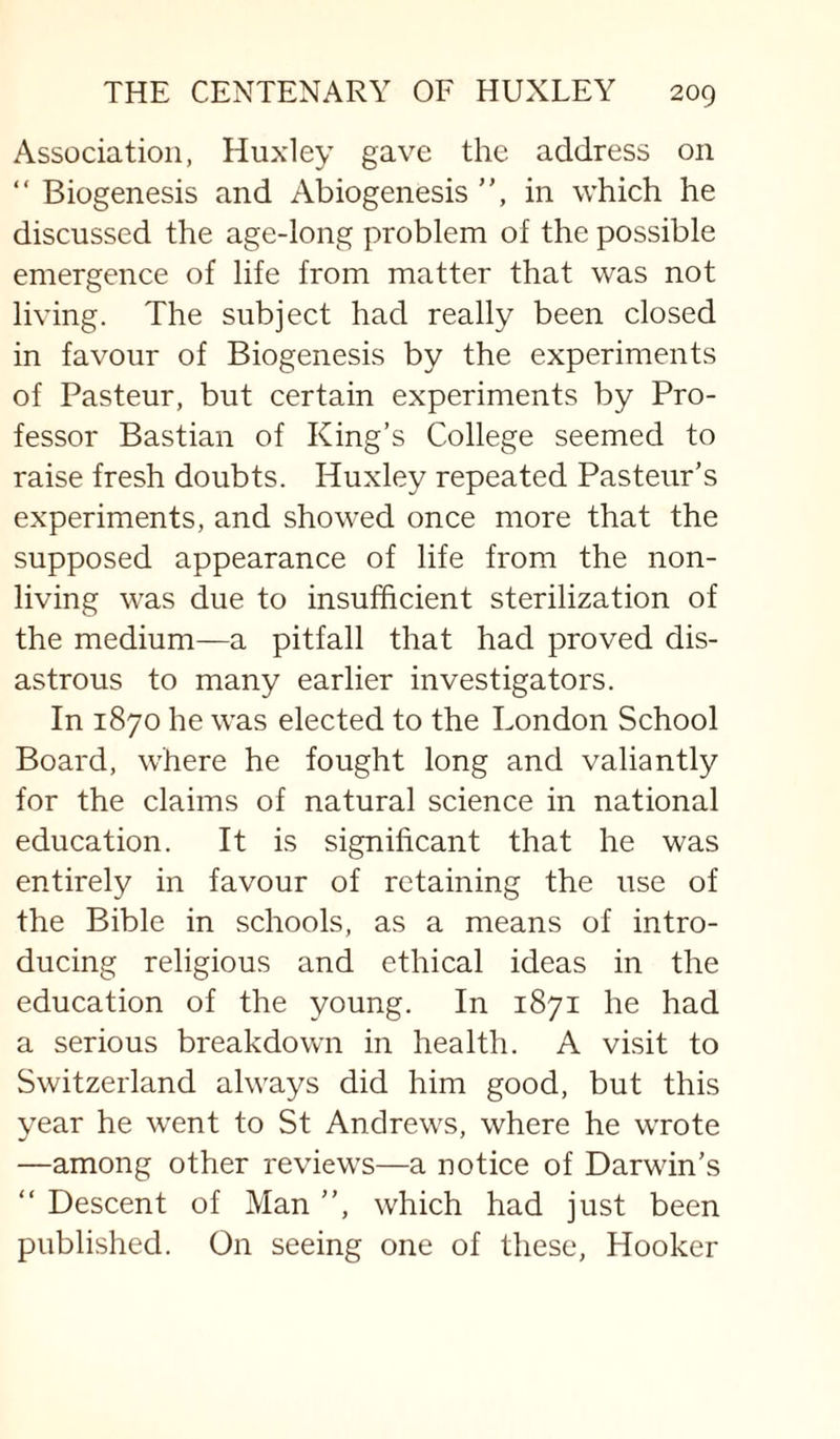 Association, Huxley gave the address on “ Biogenesis and Abiogenesis ”, in which he discussed the age-long problem of the possible emergence of life from matter that was not living. The subject had really been closed in favour of Biogenesis by the experiments of Pasteur, but certain experiments by Pro¬ fessor Bastian of King’s College seemed to raise fresh doubts. Huxley repeated Pasteur’s experiments, and showed once more that the supposed appearance of life from the non¬ living was due to insufficient sterilization of the medium—a pitfall that had proved dis¬ astrous to many earlier investigators. In 1870 he was elected to the London School Board, where he fought long and valiantly for the claims of natural science in national education. It is significant that he was entirely in favour of retaining the use of the Bible in schools, as a means of intro¬ ducing religious and ethical ideas in the education of the young. In 1871 he had a serious breakdown in health. A visit to Switzerland always did him good, but this year he went to St Andrews, where he wrote —among other reviews—a notice of Darwin’s “ Descent of Man ”, which had just been published. On seeing one of these. Hooker