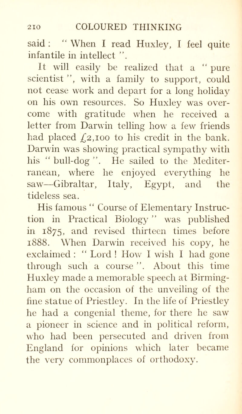 said :  When I read Huxley, I feel quite infantile in intellect It will easily be realized that a “ pure scientist ”, with a family to support, could not cease work and depart for a long holiday on his own resources. So Huxley was over¬ come with gratitude when he received a letter from Darwin telling how a few friends had placed £^2,100 to his credit in the bank. Darwin was showing practical sympathy with his “ bull-dog ”. He sailed to the Mediter¬ ranean, where he enjoyed everything he saw—Gibraltar, Italy, Egypt, and the tideless sea. His famous “ Course of Elementary Instruc¬ tion in Practical Biology ” was published in 1875, and revised thirteen times before 1888. When Darwin received his copy, he exclaimed : ‘‘ Lord ! How 1 wish I had gone through such a course ”. About this time Huxley made a memorable speech at Birming¬ ham on the occasion of the unveiling of the line statue of Priestley. In the life of Priestley he had a congenial theme, for there he saw a pioneer in science and in political reform, who had been persecuted and dri\'en from England for opinions which later became the very commonplaces of orthodoxy.