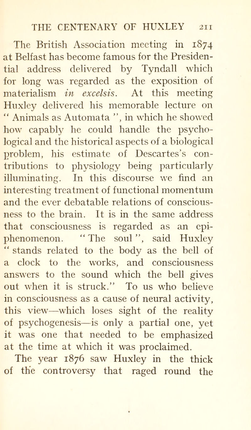 The British Association meeting in 1S74 at Belfast has become famous for the Presiden¬ tial address delivered by Tyndall which for long was regarded as the exposition of materialism in excelsis. At this meeting Huxley delivered his memorable lecture on “ Animals as Automata ”, in which he showed how capably he could handle the psycho¬ logical and the historical aspects of a biological problem, his estimate of Descartes’s con¬ tributions to physiology being particularly illuminating. In this discourse we find an interesting treatment of functional momentum and the ever debatable relations of conscious¬ ness to the brain. It is in the same address that consciousness is regarded as an cpi- phenomenon. “The soul”, said Huxley “ stands related to the body as the bell of a clock to the works, and consciousness answers to the sound which the bell gives out when it is struck.” To us who believe in consciousness as a cause of neural activity, this view—which loses sight of the reality of psychogenesis—is only a partial one, yet it was one that needed to be emphasized at the time at which it was proclaimed. The year 1876 saw Huxley in the thick of the controversy that raged round the