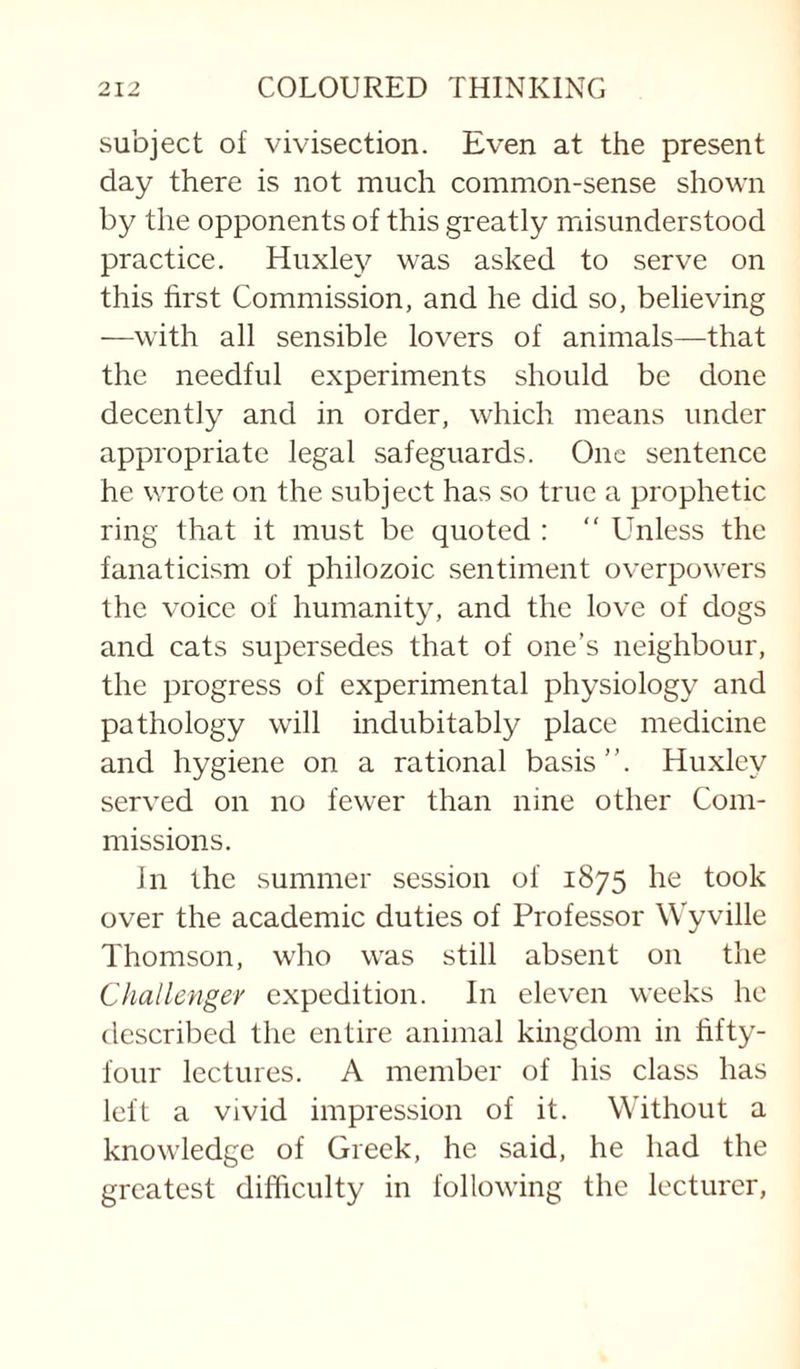 subject of vivisection. Even at the present day there is not much common-sense shown by the opponents of this greatly misunderstood practice. Huxley was asked to serve on this first Commission, and he did so, believing —with all sensible lovers of animals—that the needful experiments should be done decently and in order, which means under appropriate legal safeguards. One sentence he wrote on the subject has so true a prophetic ring that it must be quoted : “ Unless the fanaticism of philozoic sentiment overpowers the voice of humanity, and the love of dogs and cats supersedes that of one’s neighbour, the progress of experimental physiology and pathology will indubitably place medicine and hygiene on a rational basis”. Huxley served on no fewer than nine other Com¬ missions. In the summer session of 1875 he took over the academic duties of Professor Wyville Thomson, who was still absent on the Challenger expedition. In eleven weeks he described the entire animal kingdom in fifty- four lectures. A member of his class has left a vivid impression of it. Without a knowledge of Greek, he said, he had the greatest difficulty in following the lecturer,