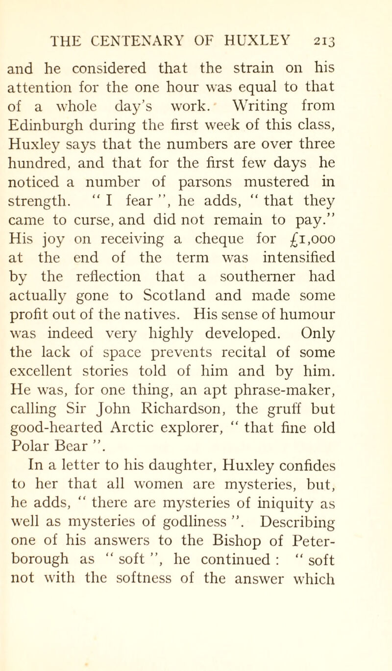 and he considered that the strain on his attention for the one hour was equal to that of a whole day’s work. Writing from Edinburgh during the first week of this class, Huxley says that the numbers are over three hundred, and that for the first few days he noticed a number of parsons mustered in strength. “ I fear ”, he adds, ” that they came to curse, and did not remain to pay.” His joy on receiving a cheque for £1,000 at the end of the term was intensified by the reflection that a southerner had actually gone to Scotland and made some profit out of the natives. His sense of humour was indeed very highly developed. Only the lack of space prevents recital of some excellent stories told of him and by him. He was, for one thing, an apt phrase-maker, calling Sir John Richardson, the gruff but good-hearted Arctic explorer, “ that fine old Polar Bear ”. In a letter to his daughter, Huxley confides to her that all women are mysteries, but, he adds, “ there are mysteries of iniquity as well as mysteries of godliness ”. Describing one of his answers to the Bishop of Peter¬ borough as ” soft ”, he continued : ” soft not with the softness of the answer which