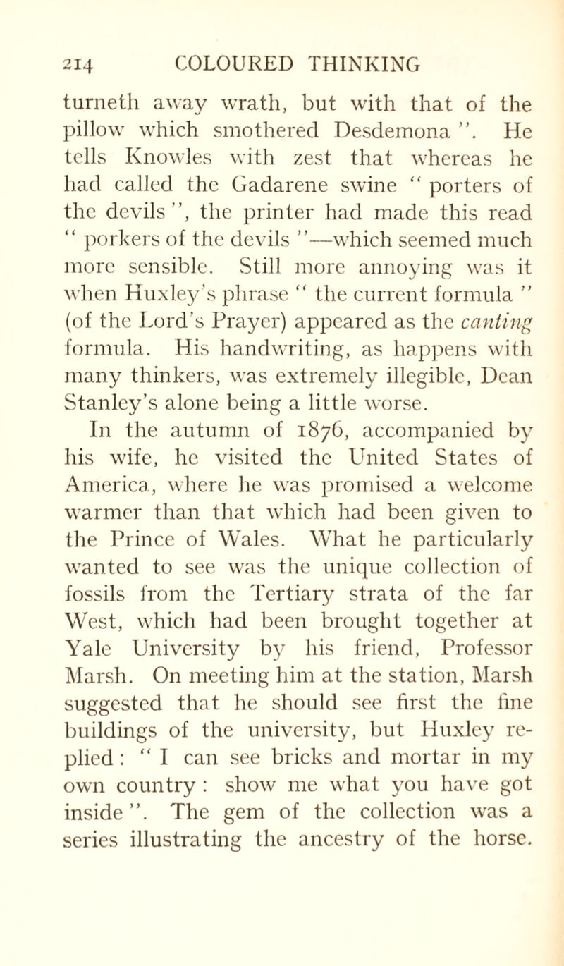 turneth away wrath, but with that of the pillow which smothered Desdemona He tells Knowles with zest that whereas he had called the Gadarene swine “ porters of the devils ”, the printer had made this read “ porkers of the devils ”—which seemed much more sensible. Still more annoying was it when Huxley's phrase “ the current formula ” (of the Lord’s Prayer) appeared as the canting formula. His handwriting, as happens with many thinkers, was extremely illegible. Dean Stanley’s alone being a little worse. In the autumn of 1876, accompanied by his wife, he visited the United States of America, where he was promised a welcome warmer than that which had been given to the Prince of Wales. What he particularly wanted to see was the unique collection of fossils from the Tertiary strata of the far West, which had been brought together at Yale University b}^ his friend. Professor Marsh. On meeting him at the station, IMarsh suggested that he should see first the line buildings of the university, but Huxley re¬ plied : “I can see brieks and mortar in my own country : show me what you have got inside”. The gem of the collection was a series illustrating the ancestry of the horse.