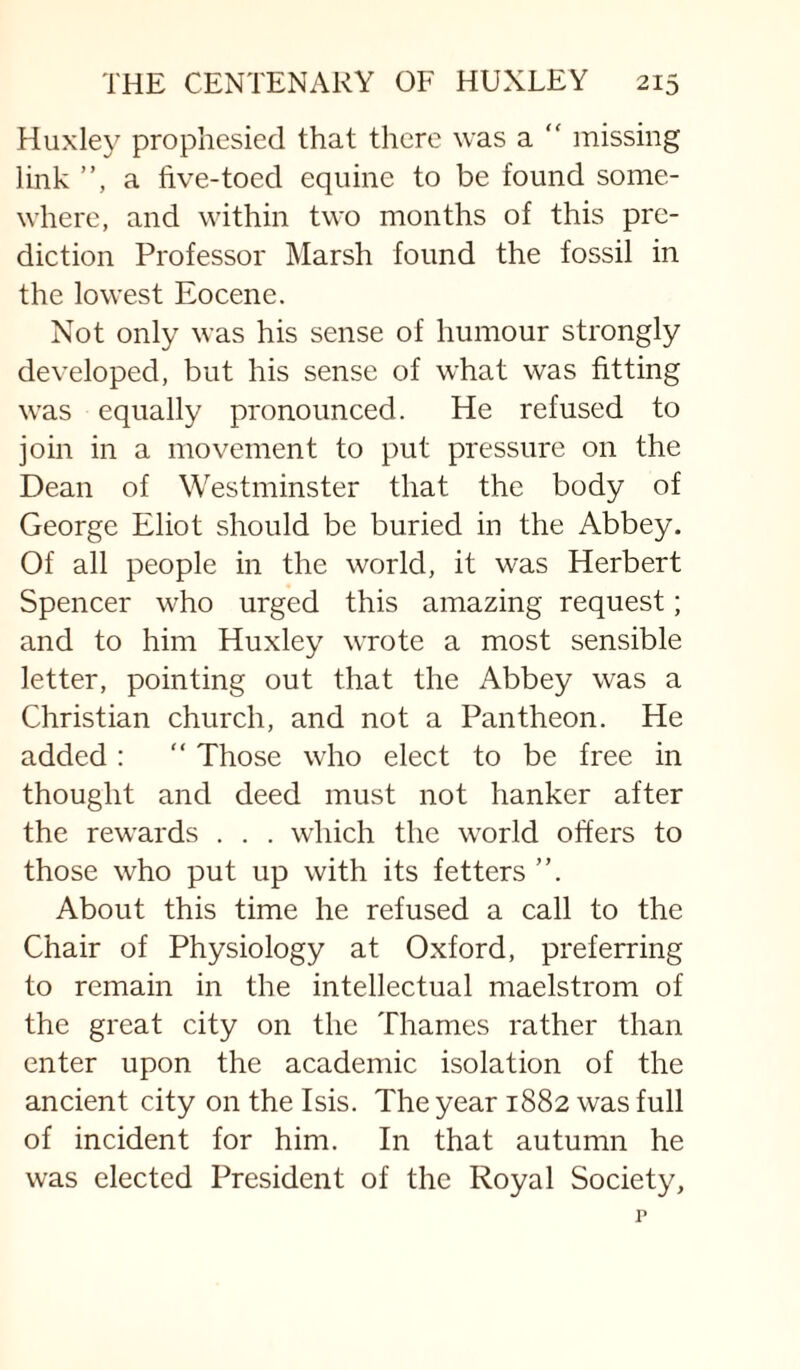 Huxley prophesied that there was a “ missing link ”, a five-toed equine to be found some¬ where, and within two months of this pre¬ diction Professor Marsh found the fossil in the lowest Eocene. Not only was his sense of humour strongly developed, but his sense of what was fitting was equally pronounced. He refused to join in a movement to put pressure on the Dean of Westminster that the body of George Eliot should be buried in the Abbey. Of all people in the world, it was Herbert Spencer who urged this amazing request; and to him Huxley wrote a most sensible letter, pointing out that the Abbey was a Christian church, and not a Pantheon. He added : “ Those who elect to be free in thought and deed must not hanker after the rewards . . . which the world offers to those who put up with its fetters ”. About this time he refused a call to the Chair of Physiology at Oxford, preferring to remain in the intellectual maelstrom of the great city on the Thames rather than enter upon the academic isolation of the ancient city on the Isis. The year 1882 was full of incident for him. In that autumn he was elected President of the Royal Society,