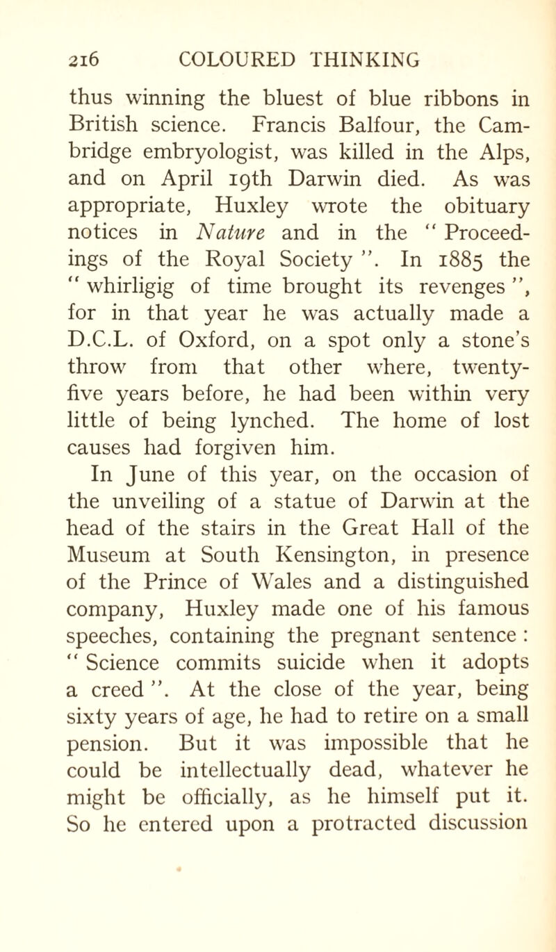 thus winning the bluest of blue ribbons in British science. Francis Balfour, the Cam¬ bridge embryologist, was killed in the Alps, and on April 19th Darwin died. As was appropriate, Huxley wrote the obituary notices in Nature and in the “ Proceed¬ ings of the Royal Society In 1885 the “ whirligig of time brought its revenges ”, for in that year he was actually made a D.C.L. of Oxford, on a spot only a stone’s throw from that other where, twenty- five years before, he had been within very little of being lynched. The home of lost causes had forgiven him. In June of this year, on the occasion of the unveiling of a statue of Darwin at the head of the stairs in the Great Hall of the Museum at South Kensington, in presence of the Prince of Wales and a distinguished company, Huxley made one of his famous speeches, containing the pregnant sentence : “ Science commits suicide when it adopts a creed ”. At the close of the year, being sixty years of age, he had to retire on a small pension. But it was impossible that he could be intellectually dead, whatever he might be officially, as he himself put it. So he entered upon a protracted discussion