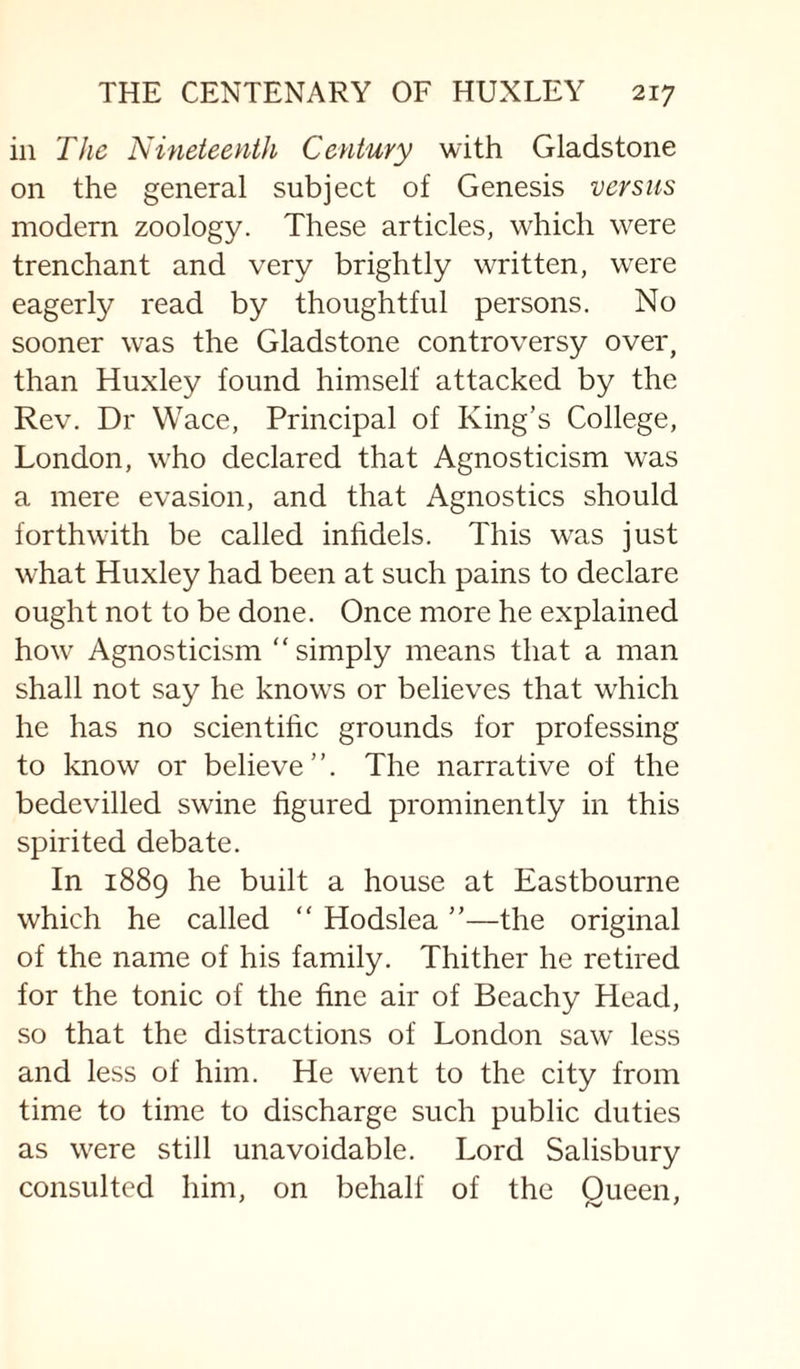 in The Nineteenth Century with Gladstone on the general subject of Genesis versus modern zoology. These articles, which were trenchant and very brightly written, were eagerly read by thoughtful persons. No sooner was the Gladstone controversy over, than Huxley found himself attacked by the Rev. Dr Wace, Principal of King’s College, London, who declared that Agnosticism was a mere evasion, and that Agnostics should forthwith be called inhdels. This was just what Huxley had been at such pains to declare ought not to be done. Once more he explained how Agnosticism “simply means that a man shall not say he know^s or believes that wTich he has no scientific grounds for professing to know or believe”. The narrative of the bedevilled swine figured prominently in this spirited debate. In 1889 he built a house at Eastbourne which he called “ Hodslea ”—the original of the name of his family. Thither he retired for the tonic of the fine air of Beachy Head, so that the distractions of London saw less and less of him. He went to the city from time to time to discharge such public duties as were still unavoidable. Lord Salisbury consulted him, on behalf of the Queen,