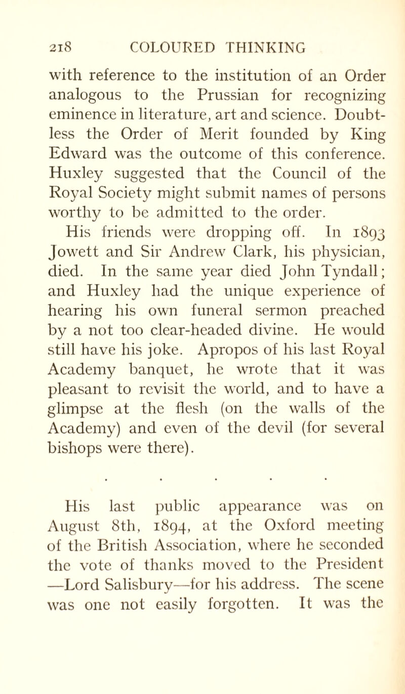 with reference to the institution of an Order analogous to the Prussian for recognizing eminence in literature, art and science. Doubt¬ less the Order of Merit founded by King Edward was the outcome of this conference. Huxley suggested that the Council of the Royal Societ}^ might submit names of persons worthy to be admitted to the order. His friends were dropping off. In 1893 Jowett and Sir Andrew Clark, his physician, died. In the same year died John Tyndall; and Huxley had the unique experience of hearing his own funeral sermon preached by a not too clear-headed divine. He would still have his joke. Apropos of his last Royal Academy banquet, he wrote that it was pleasant to revisit the world, and to have a glimpse at the flesh (on the walls of the Academy) and even of the devil (for several bishops were there). His last ])ublic appearance was on August 8th, 1894, at the Oxford meeting of the British Association, where he seconded the vote of thanks moved to the President —Lord Salisbury—for his address. The scene was one not easily forgotten. It was the