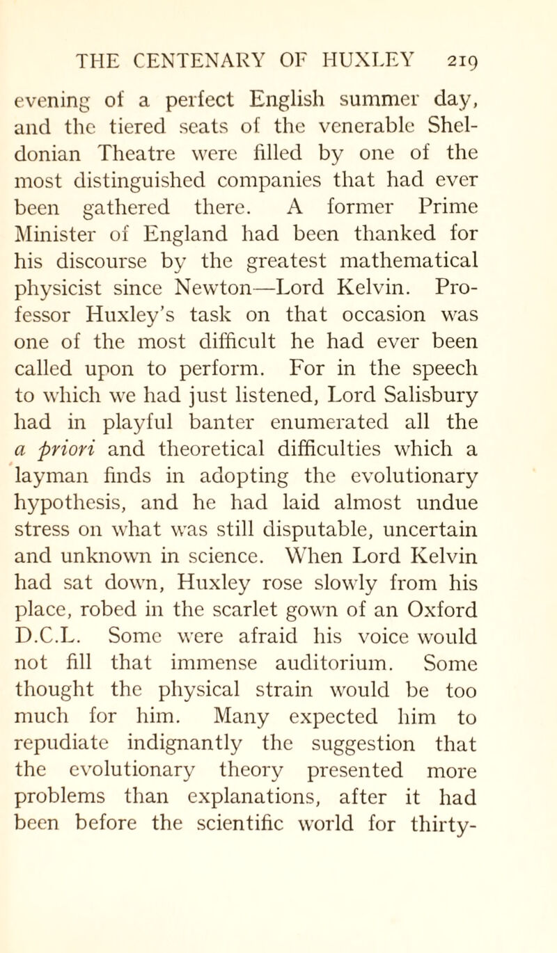 evening of a perfect English summer day, and the tiered seats of the venerable Shel- donian Theatre were filled by one of the most distinguished companies that had ever been gathered there. A former Prime jMinister of England had been thanked for his discourse by the greatest mathematical physicist since Newton—Lord Kelvin. Pro¬ fessor Huxley’s task on that occasion was one of the most difficult he had ever been called upon to perform. For in the speech to which we had just listened, Lord Salisbury had in playful banter enumerated all the a priori and theoretical difficulties which a layman finds in adopting the evolutionary hypothesis, and he had laid almost undue stress on what was still disputable, uncertain and unknown in science. When Lord Kelvin had sat down, Huxley rose slowly from his place, robed in the scarlet gown of an Oxford D.C.L. Some were afraid his voice would not fill that immense auditorium. Some thought the physical strain would be too much for him. Many expected him to repudiate indignantly the suggestion that the evolutionary theory presented more problems than explanations, after it had been before the scientific world for thirty-