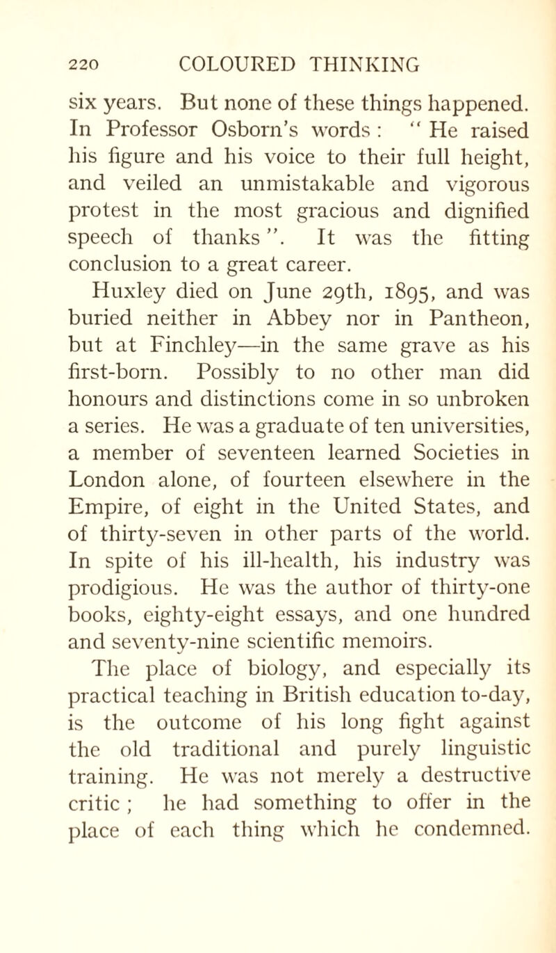 six years. But none of these things happened. In Professor Osborn’s words ; “He raised liis figure and his voice to their full height, and veiled an unmistakable and vigorous protest in the most gracious and dignified speech of thanks ”. It was the fitting conclusion to a great career. Huxley died on June 29th, 1895, and was buried neither in Abbev nor in Pantheon, but at Finchle}^—in the same grave as his first-born. Possibly to no other man did honours and distinctions come in so unbroken a series. He was a graduate of ten universities, a member of seventeen learned Societies in London alone, of fourteen elsewhere in the Empire, of eight in the United States, and of thirty-seven in other parts of the world. In spite of his ill-health, his industry was prodigious. He was the author of thirty-one books, eighty-eight essays, and one hundred and seventy-nine scientific memoirs. The place of biology, and especially its practical teaching in British education to-day, is the outcome of his long fight against the old traditional and purely linguistic training. He was not merely a destructive critic ; he had something to offer in the place of each thing which he condemned.