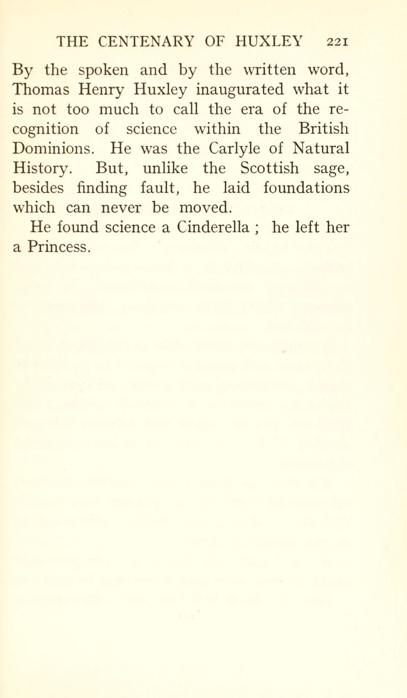 By the spoken and by the written word, Thomas Henry Huxley inaugurated what it is not too much to call the era of the re¬ cognition of science within the British Dominions. He was the Carlyle of Natural History. But, unlike the Scottish sage, besides finding fault, he laid foundations which can never be moved. He found science a Cinderella ; he left her a Princess.