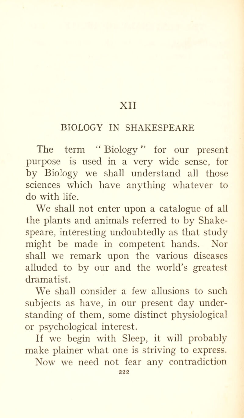 XII BIOLOGY IN SHAKESPEARE The term  Biology ” for our present purpose is used in a very wide sense, for by Biology we shall understand all those sciences which have anything whatever to do with life. We shall not enter upon a catalogue of all the plants and animals referred to by Shake¬ speare, interesting undoubtedly as that study might be made in competent hands. Nor shall we remark upon the various diseases alluded to by our and the world’s greatest dramatist. We shall consider a few allusions to such subjects as have, in our present day under¬ standing of them, some distinct physiological or psychological interest. If we begin with Sleep, it will probably make plainer what one is striving to express. Now we need not fear any contradiction