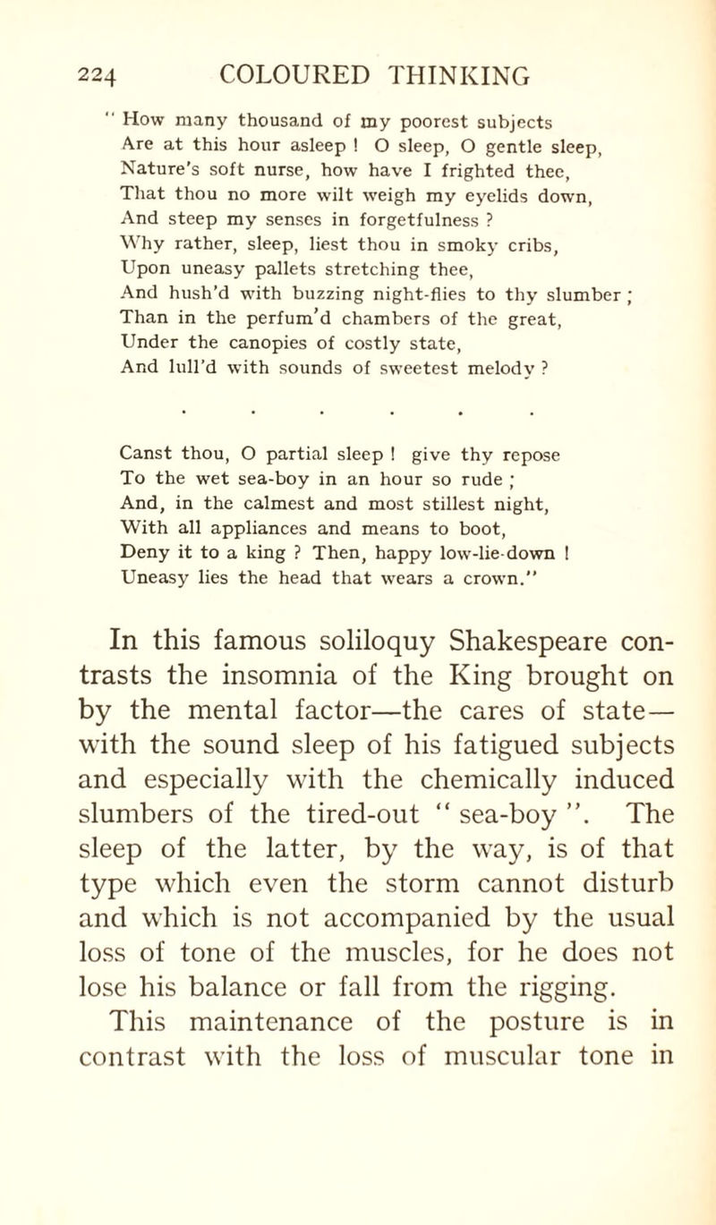 “ How many thousand of my poorest subjects Are at this hour asleep ! O sleep, O gentle sleep, Nature’s soft nurse, how have I frighted thee. That thou no more wilt weigh my eyelids down, And steep my senses in forgetfulness ? Why rather, sleep, liest thou in smoky cribs, Upon uneasy pallets stretching thee. And hush’d with buzzing night-flies to thy slumber ; Than in the perfum’d chambers of the great. Under the canopies of costly state. And lull’d with sounds of sweetest melody ? Canst thou, O partial sleep ! give thy repose To the wet sea-boy in an hour so rude ; And, in the calmest and most stillest night. With all appliances and means to boot. Deny it to a king ? Then, happy low-lie-down ! Uneasy lies the head that wears a crown.” In this famous soliloquy Shakespeare con¬ trasts the insomnia of the King brought on by the mental factor—the cares of state— with the sound sleep of his fatigued subjects and especially with the chemically induced slumbers of the tired-out “ sea-boy The sleep of the latter, by the way, is of that type which even the storm cannot disturb and which is not accompanied by the usual loss of tone of the muscles, for he does not lose his balance or fall from the rigging. This maintenance of the posture is in contrast with the loss of muscular tone in