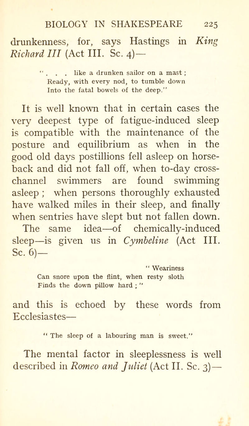 drunkenness, for, says Hastings in Kmg Richard III (Act III. Sc. 4)— “ . . . like a drunken sailor on a mast; Ready, with every nod, to tumble down Into the fatal bowels of the deep.” It is well known that in certain cases the ver}^ deepest type of fatigue-induced sleep is compatible with the maintenance of the posture and equilibrium as when in the good old days postillions fell asleep on horse¬ back and did not fall off, when to-day cross¬ channel swimmers are found swimming asleep ; when persons thoroughly exhausted have walked miles in their sleep, and finally when sentries have slept but not fallen down. The same idea—of chemically-induced sleep—is given us in Cymheline (Act III. Sc. 6)— “ Weariness Can snore upon the flint, when resty sloth Finds the down pillow hard ; ” and this is echoed by these words from Ecclesiastes— ” The sleep of a labouring man is sweet.” The mental factor in sleeplessness is well described in Romeo and Juliet (Act II. Sc. 3)—