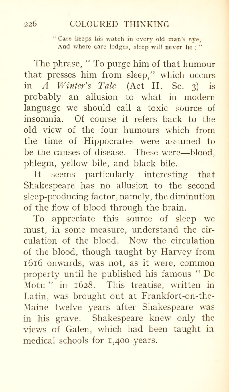 “ Care keeps liis watch in every old man’s eye, And where care lodf^es, sleep will never lie ; ” The phrase, “ To purge him of that humour that presses him from sleep,” which occurs in A Winter’s Tale (Act II. Sc. 3) is probably an allusion to what in modern language we should call a toxic source of insomnia. Of course it refers back to the old view of the four humours which from the time of Hippocrates were assumed to be the causes of disease. These were—blood, phlegm, yellow bile, and black bile. It seems particularly interesting that Shakespeare has no allusion to the second sleep-producing factor, namely, the diminution of the flow of blood through the brain. To appreciate this source of sleep we must, in some measure, understand the cir¬ culation of the blood. Now the circulation of the blood, though taught by Harvey from 1616 onwards, was not, as it were, common property until he published his famous ” De Motu ” in 1628. This treatise, written in Latin, was brought out at Frankfort-on-the- Maine twelve years after Shakespeare was in his grave. Shakespeare knew only the views of Galen, which had been taught in medical schools for 1,400 years.