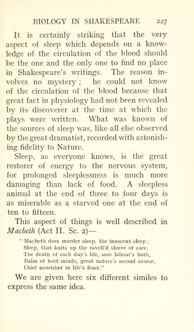 It is certainly striking that the very aspect of sleep which depends on a know¬ ledge of the circulation of the blood should be the one and the only one to find no place in Shakespeare’s writings. The reason in¬ volves no mystery ; he could not know of the circulation of the blood because that great fact in physiology had not been revealed by its discoverer at the time at which the plays were written. What was known of the .sources of sleep was, like all else observed by the great dramatist, recorded with astonish¬ ing fidelity to Nature. Sleep, as everyone knows, is the great restorer of energy to the nervous system, for prolonged sleeplessness is much more damaging than lack of food. A sleepless animal at the end of three to four days is as miserable as a starved one at the end of ten to fifteen. This aspect of things is well described in Macheth (Act II. Sc. 2)— “ Macbeth does murder sleep, the innocent sleep ; Sleep, that knits up the ravell’d sleeve of care. The death of each day’s life, sore labour’s bath. Balm of hurt minds, great nature’s second course. Chief nourisher in life’s feast.” We are given here six different similes to express the same idea.