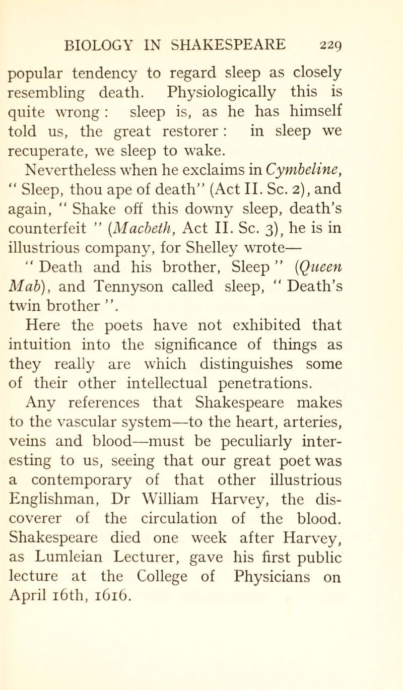 popular tendency to regard sleep as closely resembling death. Physiologically this is quite wrong : sleep is, as he has himself told us, the great restorer: in sleep we recuperate, we sleep to wake. Nevertheless when he exclaims in Cymheline, “ Sleep, thou ape of death” (Act II. Sc. 2), and again, “ Shake off this downy sleep, death’s counterfeit ” [Macbeth, Act II. Sc. 3), he is in illustrious company, for Shelley wrote— ” Death and his brother. Sleep ” [Queen Mah), and Tennyson called sleep, ” Death’s twin brother Here the poets have not exhibited that intuition into the significance of things as they really are which distinguishes some of their other intellectual penetrations. Any references that Shakespeare makes to the vascular system—to the heart, arteries, veins and blood—must be peculiarly inter¬ esting to us, seeing that our great poet was a contemporary of that other illustrious Englishman, Dr William Harvey, the dis¬ coverer of the circulation of the blood. Shakespeare died one week after Harvey, as Lumleian Lecturer, gave his first public lecture at the College of Physicians on April i6th, 1616.