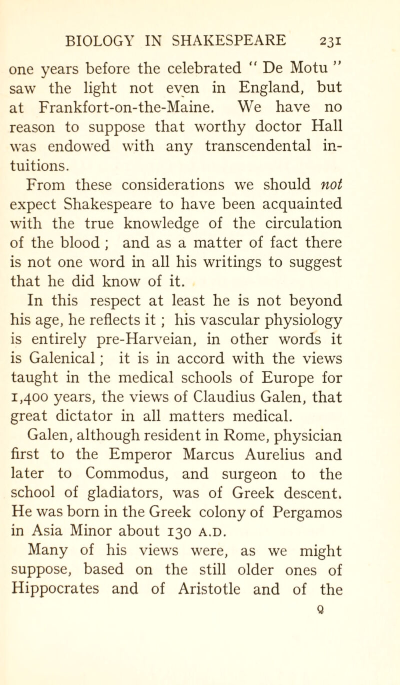 one years before the celebrated  De Motu ” saw the light not even in England, but at Frankfort-on-the-Maine, We have no reason to suppose that worthy doctor Hall was endowed with any transcendental in¬ tuitions. From these considerations we should not expect Shakespeare to have been acquainted with the true knowledge of the circulation of the blood ; and as a matter of fact there is not one word in all his writings to suggest that he did know of it. In this respect at least he is not beyond his age, he reflects it; his vascular physiology is entirely pre-Harveian, in other words it is Galenical; it is in accord with the views taught in the medical schools of Europe for 1,400 years, the views of Claudius Galen, that great dictator in all matters medical. Galen, although resident in Rome, physician first to the Emperor Marcus Aurelius and later to Commodus, and surgeon to the school of gladiators, was of Greek descent. He was born in the Greek colony of Pergamos in Asia Minor about 130 a.d. Many of his views were, as we might suppose, based on the still older ones of Hippocrates and of Aristotle and of the Q
