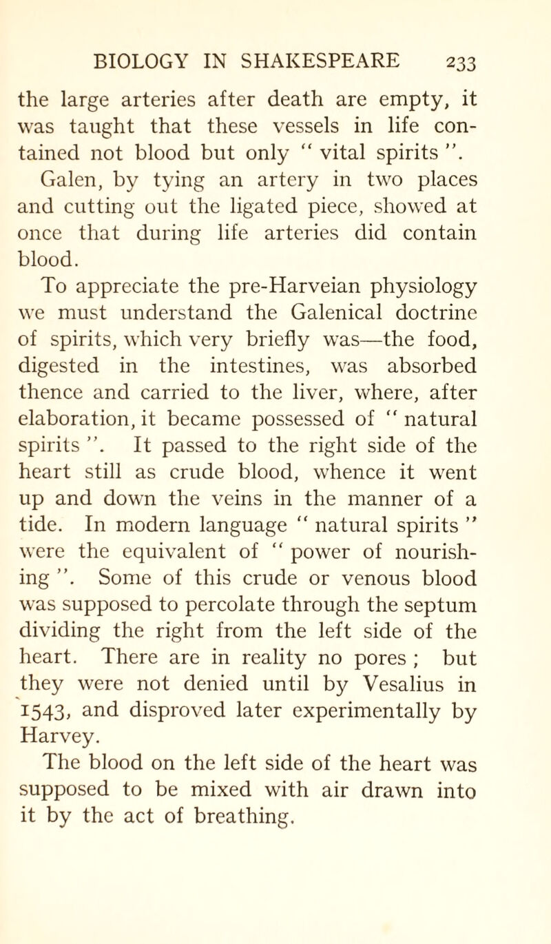 the large arteries after death are empty, it was taught that these vessels in life con¬ tained not blood but only “ vital spirits Galen, by tying an artery in two places and cutting out the ligated piece, showed at once that during life arteries did contain blood. To appreciate the pre-Harveian physiology we must understand the Galenical doctrine of spirits, which very briefly was—the food, digested in the intestines, was absorbed thence and carried to the liver, where, after elaboration, it became possessed of “ natural spirits It passed to the right side of the heart still as crude blood, whence it went up and down the veins in the manner of a tide. In miodern language “ natural spirits  were the equivalent of “ power of nourish¬ ing Some of this crude or venous blood was supposed to percolate through the septum dividing the right from the left side of the heart. There are in reality no pores ; but they were not denied until by Vesalius in 1543, and disproved later experimentally by Harvey. The blood on the left side of the heart was supposed to be mixed with air drawn into it by the act of breathing.