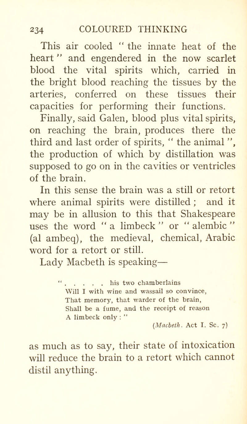 This air cooled “ the innate heat of the heart  and engendered in the now scarlet blood the vital spirits which, carried in the bright blood reaching the tissues by the arteries, conferred on these tissues their capacities for performing their functions. Finally, said Galen, blood plus vital spirits, on reaching the brain, produces there the third and last order of spirits,  the animal ”, the production of which by distillation was supposed to go on in the cavities or ventricles of the brain. In this sense the brain was a still or retort where animal spirits were distilled; and it may be in allusion to this that Shakespeare uses the word “ a limbeck ” or ” alembic ” (al ambeq), the medieval, chemical, Arabic word for a retort or still. Lady Macbeth is speaking— “.his two chamberlains Will I with wine and wassail so convince, That memory, that warder of the brain. Shall be a fume, and the receipt of reason A limbeck only ; ” [Macbeth. Act I. Sc. 7) as much as to say, their state of intoxication will reduce the brain to a retort which cannot distil anything.