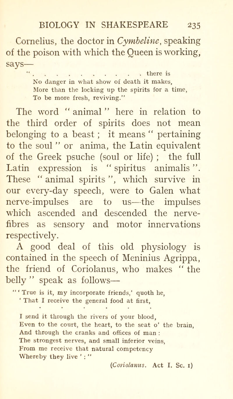 Cornelius, the doctor in Cymheline, speaking of the poison with which the Queen is working, says— “.there is No danger in what show of death it makes, More than the locking up the spirits for a time, To be more fresh, reviving.” The word “ animal ” here in relation to the third order of spirits does not mean belonging to a beast ; it means  pertaining to the soul ” or anima, the Latin equivalent of the Greek psuche (soul or life) ; the full Latin expression is “ spiritus animalis These “ animal spirits ”, which survive in our every-day speech, were to Galen what nerve-impulses are to us—the impulses which ascended and descended the nerve- fibres as sensory and motor innervations respectively. A good deal of this old physiology is contained in the speech of Meninius Agrippa, the friend of Coriolanus, who makes “ the belly ” speak as follows—  ‘ True is it, my incorporate friends,’ quoth he, ‘ That I receive the general food at first, I send it through the rivers of your blood, Even to the court, the heart, to the scat o’ the brain. And through the cranks and offices of man ; The strongest nerves, and small inferior veins. From me receive that natural competency Whereby they live ’ ; ” {Coriolanus. Act I. Sc. i)