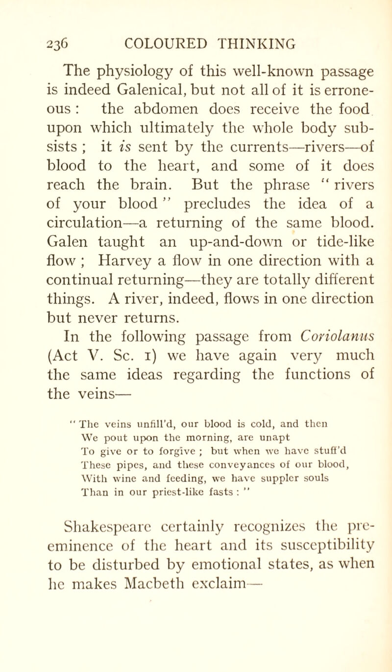 The physiology of this well-known passage is indeed Galenical, but not all of it is errone¬ ous : the abdomen does receive the food upon which ultimately the whole body sub¬ sists ; it is sent by the currents—rivers—of blood to the heart, and some of it does reach the brain. But the phrase  rivers of your blood ” precludes the idea of a circulation—a returning of the same blood. Galen taught an up-and-down or tide-like flow ; Harvey a flow in one direction with a continual returning—they are totally different things. A river, indeed, flows in one direction but never returns. In the following passage from Conolaniis (Act V. Sc. i) we have again ver}^ much the same ideas regarding the functions of the veins—  The veins unfill’d, our blood is cold, and then We pout upon the morning, are unapt To give or to forgive ; but when we have stuff’d These pipes, and these conveyances of our blood. With wine and feeding, we have suppler souls Than in our priest-like fasts ; ” Shakespeare certainly recognizes the pre¬ eminence of tlie heart and its susceptibility to be disturbed by emotional states, as when he makes Macbeth exclaim—