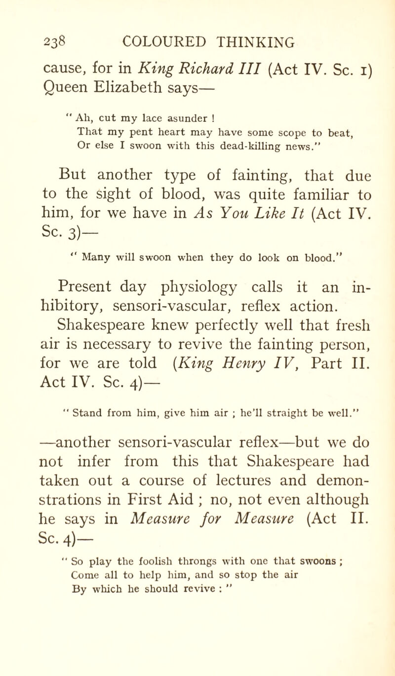 cause, for in King Richard III (Act IV. Sc. i) Queen Elizabeth says— ” Ah, cut my lace asunder ! That my pent heart may have some scope to beat, Or else I swoon with this dead-killing news.” But another type of fainting, that due to the sight of blood, was quite familiar to him, for we have in As You Like It (Act IV. Sc. 3)— “ Many will swoon when they do look on blood.” Present day physiology calls it an in¬ hibitory, sensori-vascular, reflex action. Shakespeare knew perfectly well that fresh air is necessary to revive the fainting person, for we are told {King Henry IV, Part II. Act IV. Sc. 4)—  stand from him, give him air ; he’ll straight be well.” —another sensori-vascular reflex—but we do not infer from this that Shakespeare had taken out a course of lectures and demon¬ strations in First Aid ; no, not even although he says in Measure for Measure (Act II. Sc. 4)—  So play the foolish throngs with one that swoons ; Come all to help him, and so stop the air By which he should revive : ”