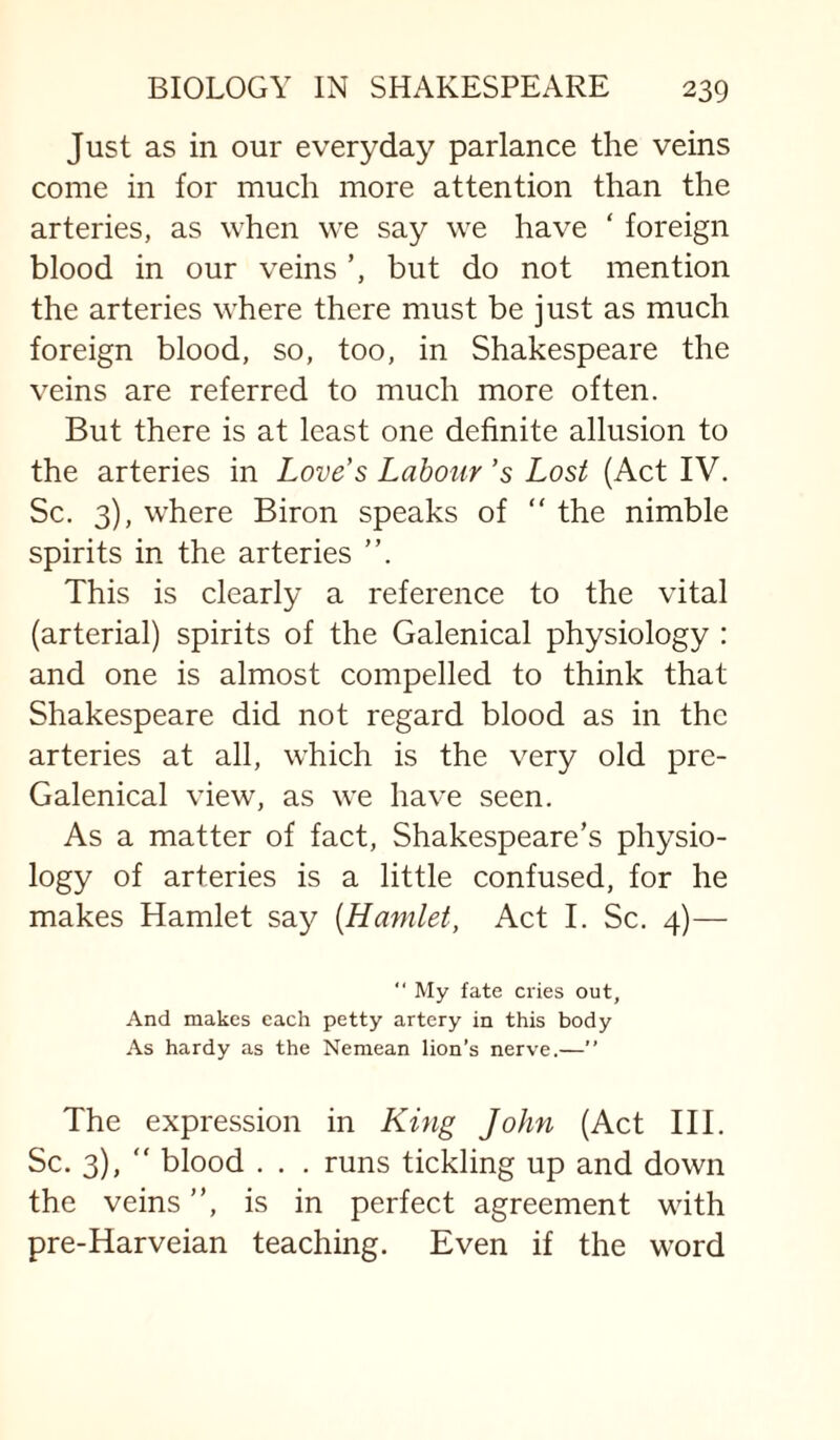 Just as in our everyday parlance the veins come in for much more attention than the arteries, as when we say we have ‘ foreign blood in our veins but do not mention the arteries where there must be just as much foreign blood, so, too, in Shakespeare the veins are referred to much more often. But there is at least one definite allusion to the arteries in Love’s Labour’s Lost (Act IV. Sc. 3), where Biron speaks of “ the nimble spirits in the arteries ”. This is clearly a reference to the vital (arterial) spirits of the Galenical physiology : and one is almost compelled to think that Shakespeare did not regard blood as in the arteries at all, which is the very old pre- Galenical view, as we have seen. As a matter of fact, Shakespeare’s physio¬ logy of arteries is a little confused, for he makes Hamlet say [Hamlet, Act I. Sc. 4)— “ My fate cries out, And makes each petty artery in this body As hardy as the Neniean lion’s nerve.—” The expression in King John (Act III. Sc. 3), “ blood . . . runs tickling up and down the veins ”, is in perfect agreement with pre-Harveian teaching. Even if the word
