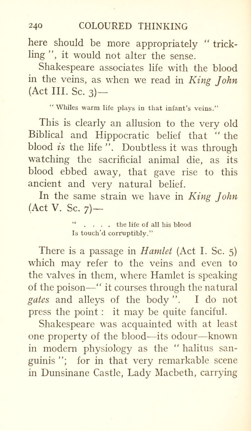 here should be more appropriately “ trick¬ ling ”, it would not alter the sense. Shakespeare associates life with the blood in the veins, as when we read in King John (Act III. Sc. 3)— “ Whiles warm life plays in that infant’s veins.” This is clearly an allusion to the very old Biblical and Hippocratic belief that ” the blood IS the life Doubtless it was through watching the sacrificial animal die, as its blood ebbed away, that gave rise to this ancient and very natural belief. In the same strain we have in King John (Act V. Sc. 7)— ” . ... the life of all his blood Is touch’d corruptibly.” There is a passage in Hamlet (Act I. Sc. 5) which may refer to the veins and even to the valves in them, where Hamlet is speaking of the poison—” it courses through the natural gates and alleys of the body ”. I do not press the point : it may be quite fanciful. Shakespeare was acquainted with at least one property of the blood—its odour—known in modem physiology as the ” halitus san¬ guinis for in that very remarkable scene in Dunsinane Castle, Lady Macbeth, carrying