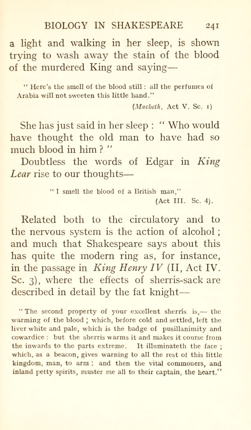 a light and walking in her sleep, is shown trying to wash away the stain of the blood of the murdered King and saying— “ Here’s the smell of the blood still; all the perfumes of Arabia will not sweeten this little hand.” [Macbeth. Act V. Sc. i) She has just said in her sleep : “ Who would have thought the old man to have had so much blood in him ? ” Doubtless the words of Edgar in King Lear rise to our thoughts— ” I smell the blood of a British man,” (Act III. Sc. 4). Related both to the circulatory and to the nervous system is the action of alcohol; and much that Shakespeare says about this has quite the modern ring as, for instance, in the passage in King Henry IV (II, Act IV. Sc. 3), where the effects of sherris-sack are described in detail by the fat knight— “ The second property of your e.xcellent sherds is,— the warming of the blood ; which, before cold and settled, left the liver white and pale, which is the badge of pusillanimity and cowardice : but the sherris warms it and makes it course from the inwards to the parts extreme. It illuminateth the face ; which, as a beacon, gives warning to all the rest ol this little kingdom, man, to arm : and then the vital commoners, and inland petty spirits, muster me all to their captain, the heart.”