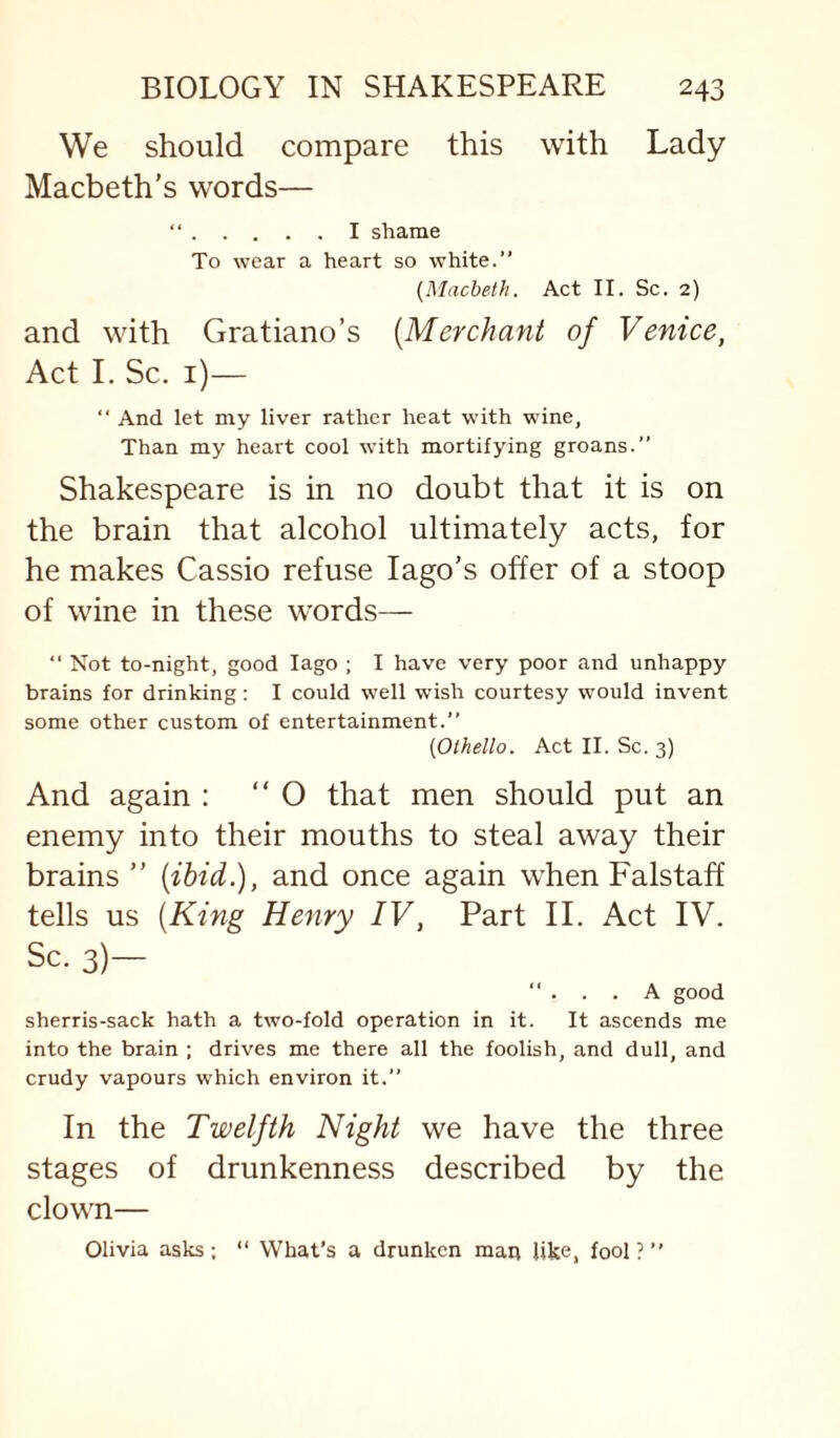 We should compare this with Lady Macbeth's words— “.I shame To wear a heart so white.” [Macbeth. Act II. Sc. 2) and with Gratiano’s [Merchant of Venice, Act I. Sc. i)— ” And let my liver rather heat with wine, Than my heart cool with mortifying groans.” Shakespeare is in no doubt that it is on the brain that alcohol ultimately acts, for he makes Cassio refuse lago’s offer of a stoop of wine in these words— “ Not to-night, good lago ; I have very poor and unhappy brains for drinking: I could well wish courtesy would invent some other custom of entertainment.” [Othello. Act II. Sc. 3) And again : “ O that men should put an enemy into their mouths to steal away their brains ” [ibid.), and once again when Falstaff tells us [King Henry IV, Part II. Act IV. Sc. 3)— ”... A good sherris-sack hath a two-fold operation in it. It ascends me into the brain ; drives me there all the foolish, and dull, and crudy vapours which environ it.” In the Twelfth Night we have the three stages of drunkenness described by the clown— Olivia asks; “ What’s a drunken man like, fool?”