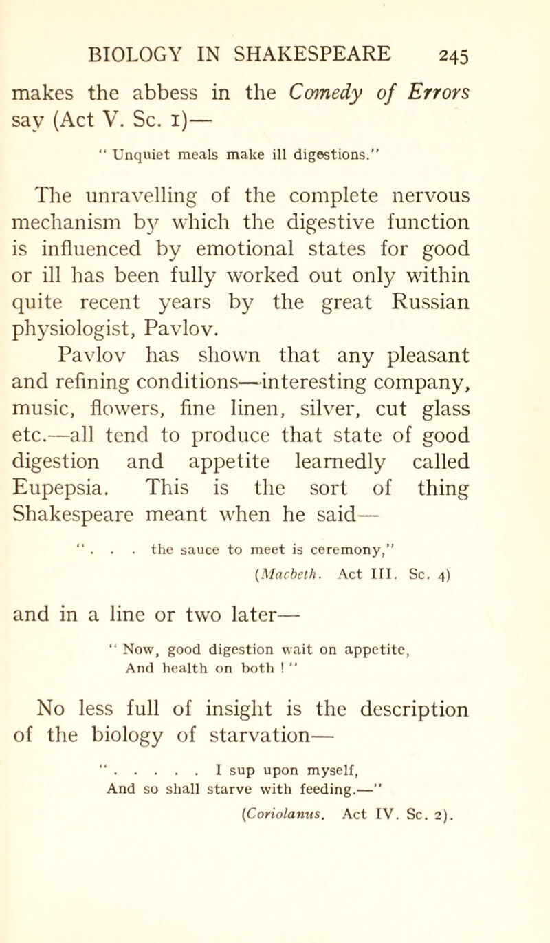 makes the abbess in the Comedy of Errors say (Act V. Sc. i)— “ Unquiet meals make ill digestions.” The unravelling of the complete nervous mechanism b}^ which the digestive function is influenced by emotional states for good or ill has been fully worked out only within quite recent years by the great Russian physiologist, Pavlov. Pavlov has shown that any pleasant and refining conditions—interesting company, music, flowers, fine linen, silver, cut glass etc.—all tend to produce that state of good digestion and appetite learnedly called Eupepsia. This is the sort of thing Shakespeare meant when he said— ” . . . the sauce to meet is ceremony,” {Macbeth. Act III. Sc. 4) and in a line or two later— ” Now, good digestion wait on appetite, And health on both ! ” No less full of insight is the description of the biology of starvation— “.I sup upon myself, And so shall starve with feeding.—” (Coriolanns. Act IV. Sc. 2).