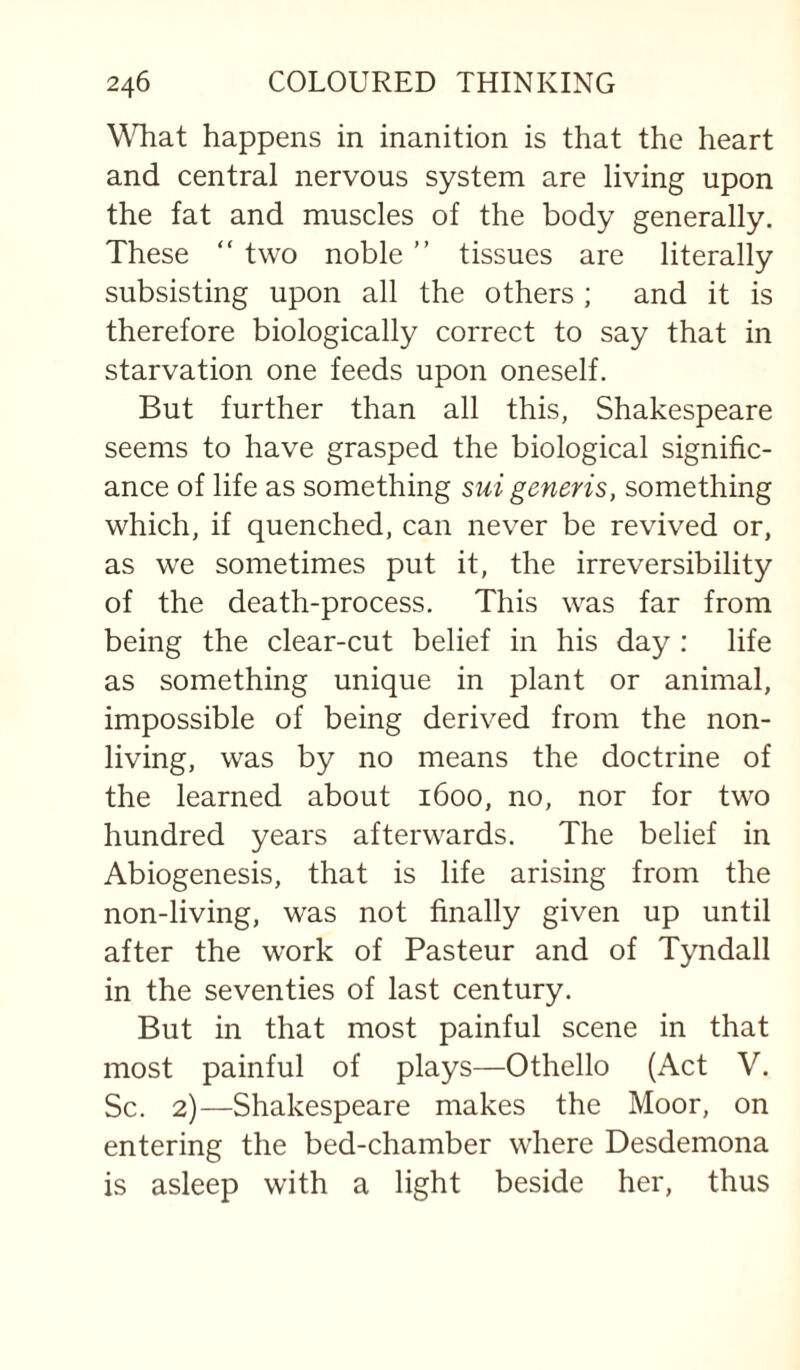WTiat happens in inanition is that the heart and central nervous system are living upon the fat and muscles of the body generally. These “ two noble ” tissues are literally subsisting upon all the others ; and it is therefore biologically correct to say that in starvation one feeds upon oneself. But further than all this, Shakespeare seems to have grasped the biological signific¬ ance of life as something sui generis, something which, if quenched, can never be revived or, as we sometimes put it, the irreversibility of the death-process. This was far from being the clear-cut belief in his day ; life as something unique in plant or animal, impossible of being derived from the non¬ living, was by no means the doctrine of the learned about 1600, no, nor for two hundred years afterwards. The belief in Abiogenesis, that is life arising from the non-living, was not finally given up until after the work of Pasteur and of Tyndall in the seventies of last century. But in that most painful scene in that most painful of plays—Othello (Act V. Sc. 2)—Shakespeare makes the Moor, on entering the bed-chamber where Desdemona is asleep with a light beside her, thus