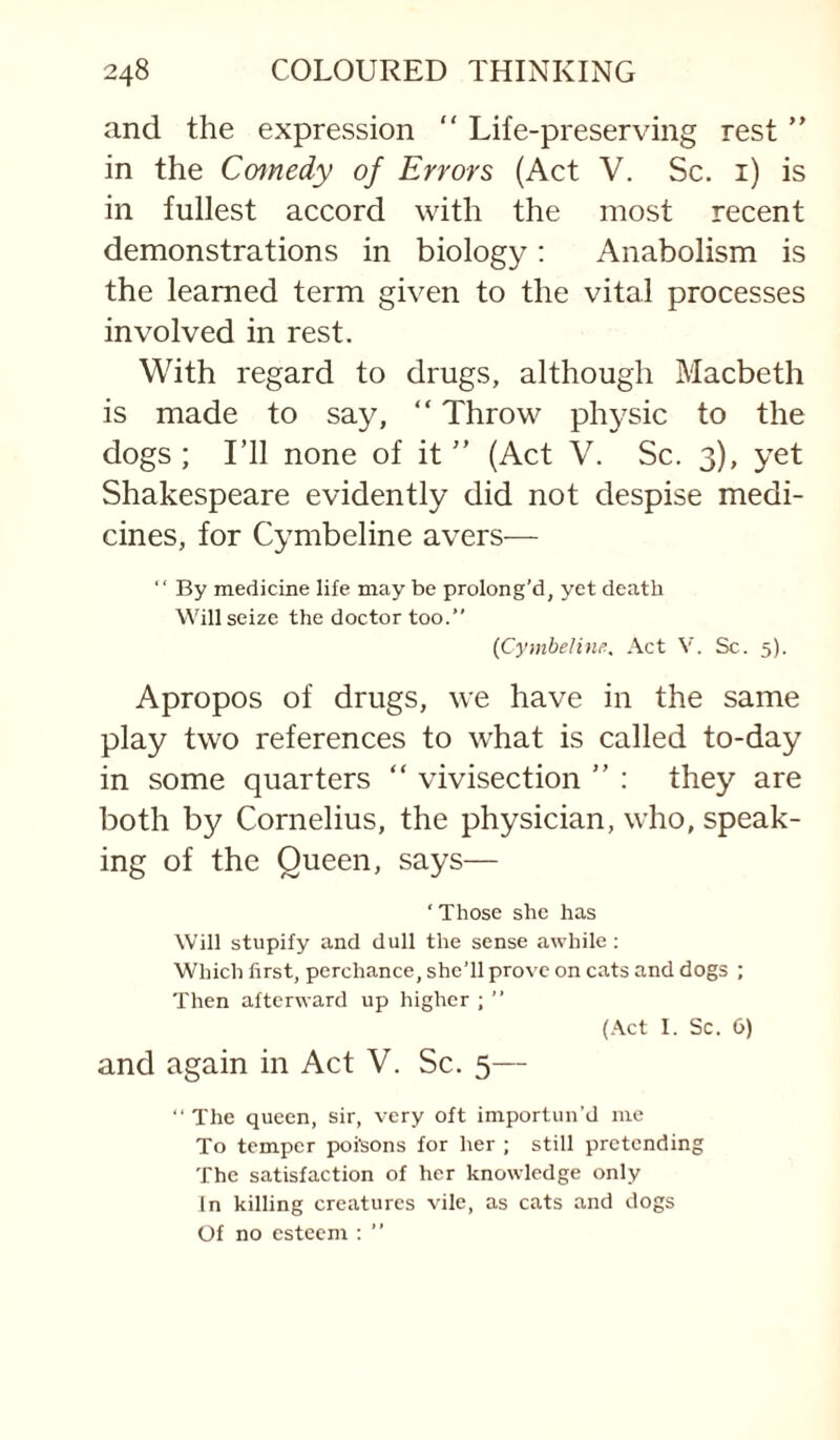 and the expression “ Life-preserving rest ” in the Cmnedy of Errors (Act V. Sc. i) is in fullest accord with the most recent demonstrations in biology: Anabolism is the learned term given to the vital processes involved in rest. With regard to drugs, although Macbeth is made to say, “ Throw physic to the dogs ; I’ll none of it ” (Act V. Sc. 3), yet Shakespeare evidently did not despise medi¬ cines, for Cymbeline avers— “ By medicine life may be prolong’d, yet death Will seize the doctor too.” {Cymbeline. Act V. Sc. 5). Apropos of drugs, we have in the same play two references to what is called to-day in some quarters “ vivisection ” : they are both by Cornelius, the physician, who, speak¬ ing of the Queen, says— ‘ Those she has Will stupify and dull the sense awhile: Which first, perchance, she’ll prove on cats and dogs ; Then afterward up higher ; ” (.\ct I. Sc. 6) and again in Act V. Sc. 5— The queen, sir, very oft importun’d me To temper poisons for her ; still pretending The satisfaction of her knowledge only In killing creatures vile, as cats and dogs Of no esteem ; ”