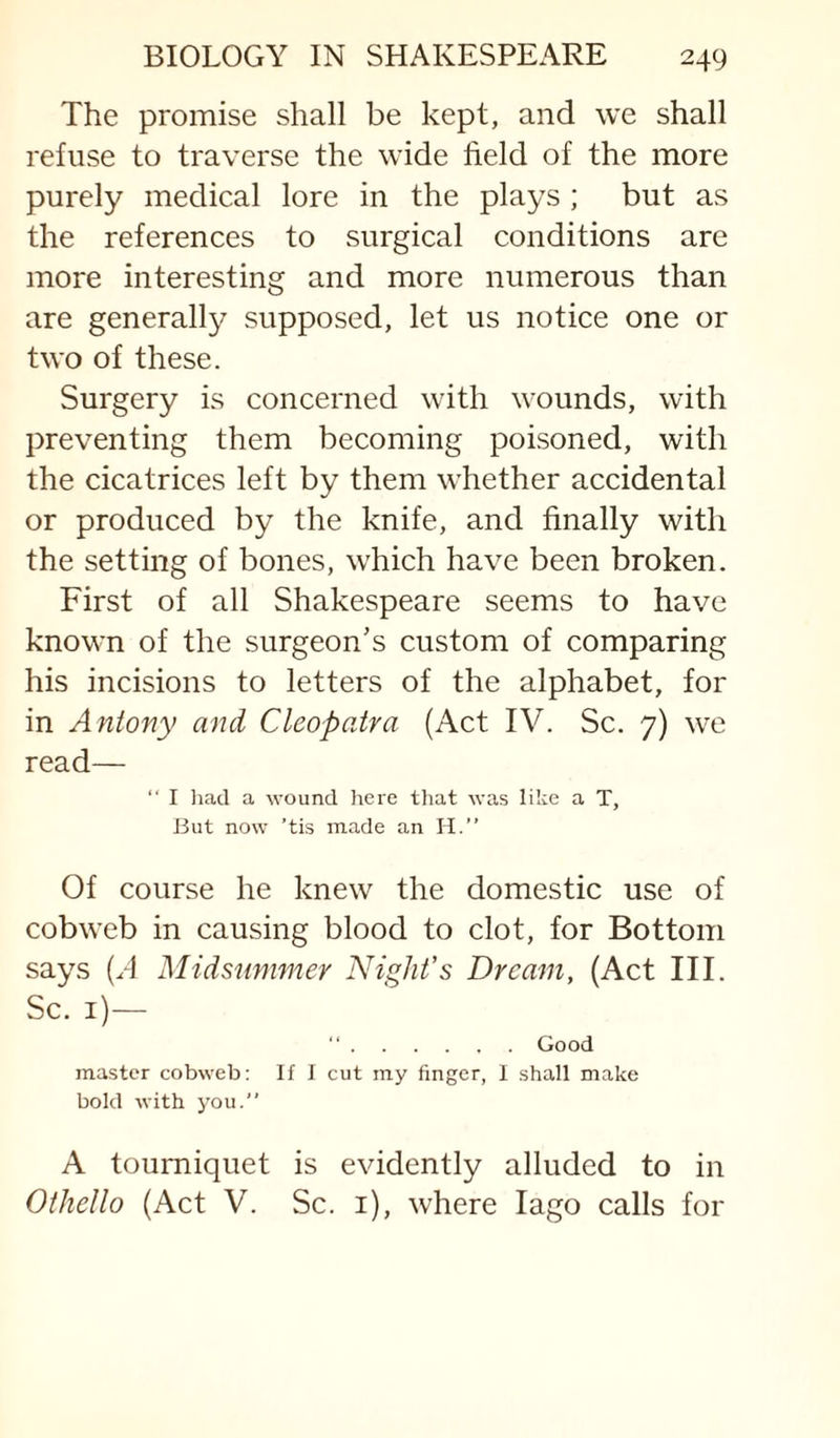 The promise shall be kept, and we shall refuse to traverse the wide field of the more purely medical lore in the plays ; but as the references to surgical conditions are more interesting and more numerous than are generally supposed, let us notice one or two of these. Surgery is concerned with wounds, with preventing them becoming poisoned, with the cicatrices left by them whether accidental or produced by the knife, and finally with the setting of bones, which have been broken. First of all Shakespeare seems to have known of the surgeon’s custom of comparing his incisions to letters of the alphabet, for in Antony and Cleopatra (Act IV. Sc. 7) we read— “ I liacl a wound here tliat was like a T, But now ’tis made an H.” Of course he knew the domestic use of cobweb in causing blood to clot, for Bottom says (H Midsummer Night’s Dream, (Act III. Sc. i)— “.Good master cobweb: If I cut my finger, I shall make bold with you.” A tourniquet is evidently alluded to in Othello (Act V. Sc. i), where lago calls for