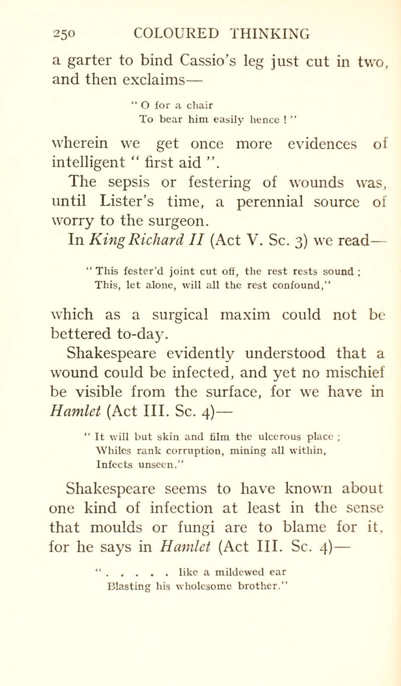 a garter to bind Cassio’s leg just cut in two, and then exclaims— “ O for a chair To bear him easily hence ! ” wherein we get once more evidences of intelligent “ first aid The sepsis or festering of wounds was, until Lister’s time, a perennial source of worry to the surgeon. In King Richard II (Act V. Sc. 3) we read— ‘‘ This fester’d joint cut off, the rest rests sound ; This, let alone, will all the rest confound,” which as a surgical maxim could not be bettered to-day. Shakespeare evidently understood that a wound could be infected, and yet no mischief be visible from the surface, for we have in Hamlet (Act III. Sc. 4)— *' It will but skin and film the ulcerous place ; Whiles rank corruption, mining all within, Infects unseen.” Shakespeare seems to have known about one kind of infection at least in the sense that moulds or fungi are to blame for it, for he says in Hamlet (Act III. Sc. 4)— ”.like a mildewed ear Blasting his wholesome brother.”