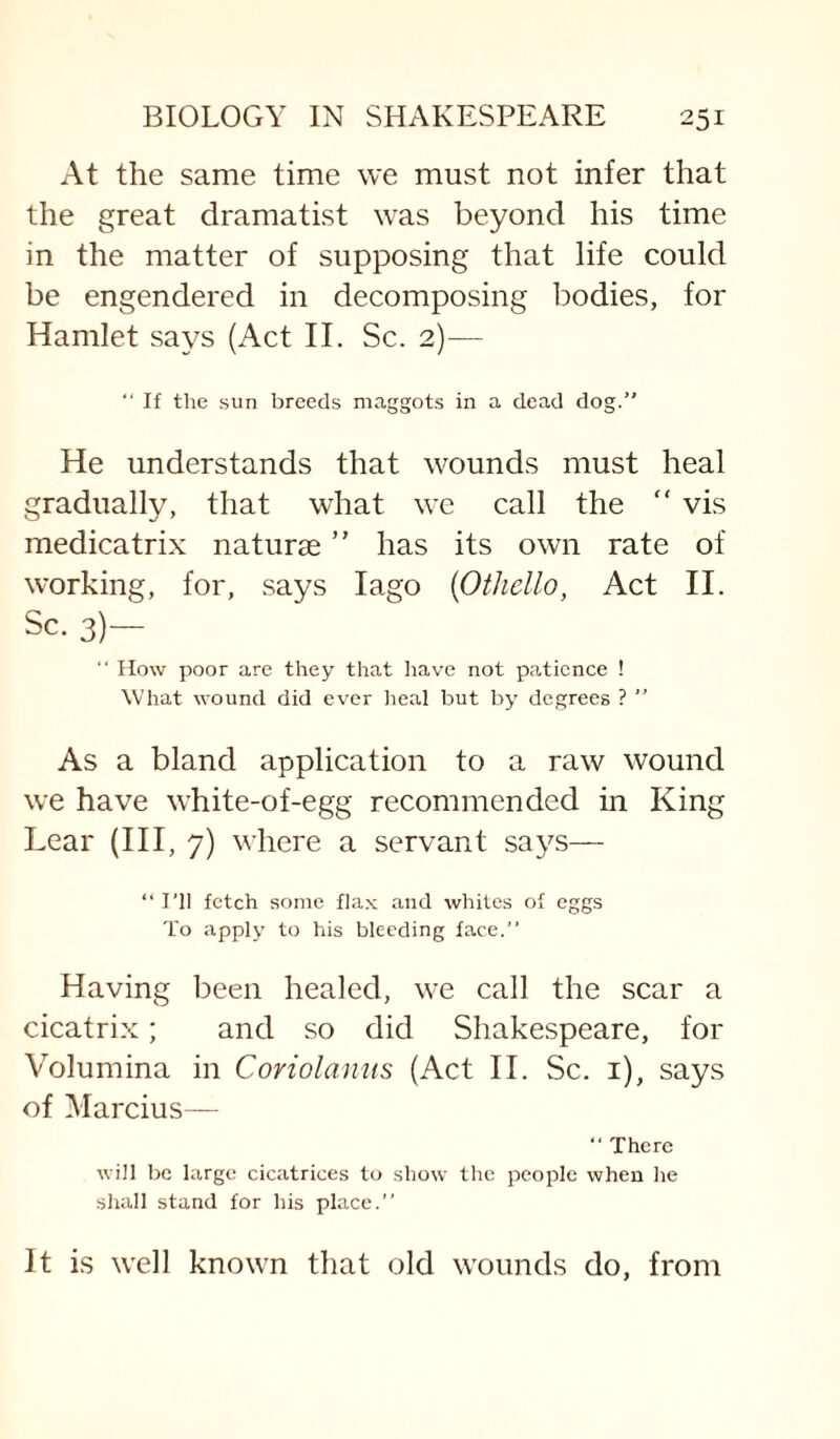 At the same time we must not infer that the great dramatist was beyond his time in the matter of supposing that life could be engendered in decomposing bodies, for Hamlet says (Act II. Sc. 2)— “ If the sun breeds maggots in a dead dog.” He understands that wounds must heal gradually, that what we call the “ vis medicatrix naturse ” has its own rate of working, for, says lago {Othello, Act II. Sc. 3)— ‘‘ flow poor are they that have not patience ! What wound did ever lieal but by degrees ? ” As a bland application to a raw wound we have white-of-egg recommended in King Lear (III, 7) where a servant says— ” I’ll fetch some flax and whiles of eggs To apply to his bleeding face.” Having been healed, we call the scar a cicatrix; and so did Shakespeare, for Y^olumina in Coriolamts (Act II. Sc. i), says of Marcius— ” There will be large cicatrices to show the people when he shall stand for his place.” It is well known that old wounds do, from