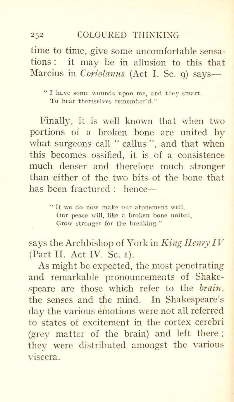 time to time, give some uncomfortable sensa¬ tions : it may be in allusion to this that Marcius in Coriolamts (Act I. Sc. 9) says— “ I have some wounds upon me, and they smart To hear themselves remember’d.” Finally, it is well known that when two portions of a broken bone are united b}'- what surgeons call “ callus ”, and that when this becomes ossified, it is of a consistence much denser and therefore much stronger than either of the two bits of the bone that has been fractured ; hence— ” If we do now make our atonement well, Our peace will, like a broken bone united, Grow stronger for the breaking.” says the Archbishop of York in King Henry IV (Part II. Act IV. Sc. i). As might be expected, the most penetrating and remarkable pronouncements of Shake¬ speare are those which refer to the brain, the senses and tlie mind. In Shakespeare’s day the various emotions were not all referred to states of excitement in the cortex cerebri (grey matter of the brain) and left there ; they were distributed amongst the various vi.scera.