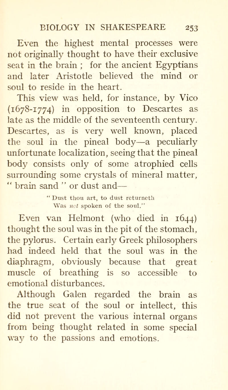 Even the highest mental processes were not originally thought to have their exclusive seat in the brain ; for the ancient Egyptians and later Aristotle believed the mind or soul to reside in the heart. This view was held, for instance, by Vico (1678-1774) in opposition to Descartes as late as the middle of the seventeenth century. Descartes, as is very well known, placed the soul in the pineal body—a peculiarly unfortunate localization, seeing that the pineal body consists only of some atrophied cells surrounding some crystals of mineral matter, “ brain sand ” or dust and— “ Dust thou art, to dust returncth Was not spoken of the soul.” Even van Helmont (who died in 1644) thought the soul was in the pit of the stomach, the pylorus. Certain early Greek philosophers had indeed held that the soul was in the diaphragm, obviously because that great muscle of breathing is so accessible to emotional disturbances. Although Galen regarded the brain as the true seat of the soul or intellect, this did not prevent the various internal organs from being thought related in some special way to the passions and emotions.