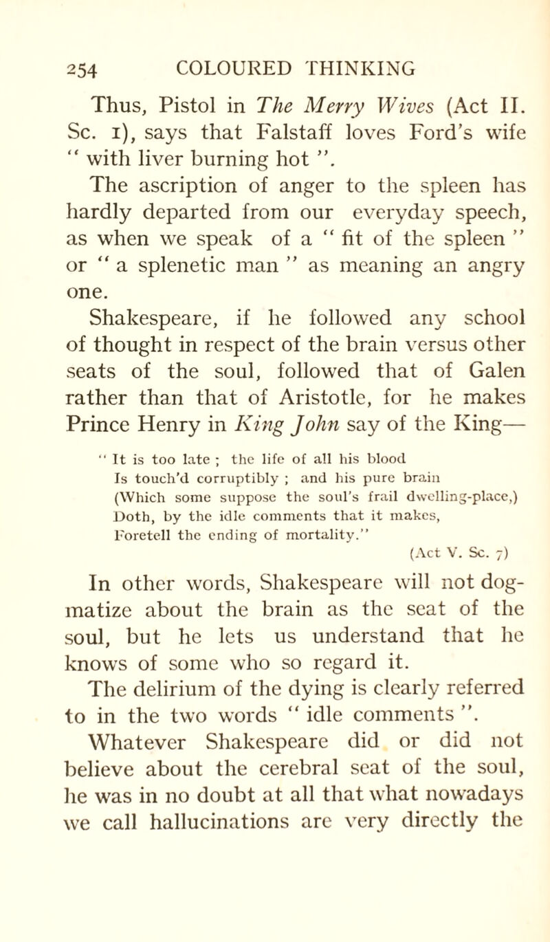 Thus, Pistol in The Merry Wives (Act II. Sc, i), says that Falstaff loves Ford’s wife “ with liver burning hot The ascription of anger to the spleen has hardly departed from our everyday speech, as when we speak of a “fit of the spleen ” or “ a splenetic man ” as meaning an angry one. Shakespeare, if he followed any school of thought in respect of the brain versus other seats of the soul, followed that of Galen rather than that of Aristotle, for he makes Prince Henry in King John say of the King— “ It is too late ; the life of all his blood Is touch’d corruptibly ; and his pure brain (Which some suppose the soul’s frail dvvciling-place,) Doth, by the idle comments that it makes, roretell the ending of mortality.” (Act V. Sc. 7) In other words, Shakespeare will not dog¬ matize about the brain as the seat of the soul, but he lets us understand that he knows of some who so regard it. The delirium of the dying is clearly referred to in the two words “ idle comments ”. Whatever Shakespeare did or did not believe about the cerebral seat of the soul, he was in no doubt at all that what novv’adays we call hallucinations are very directly the